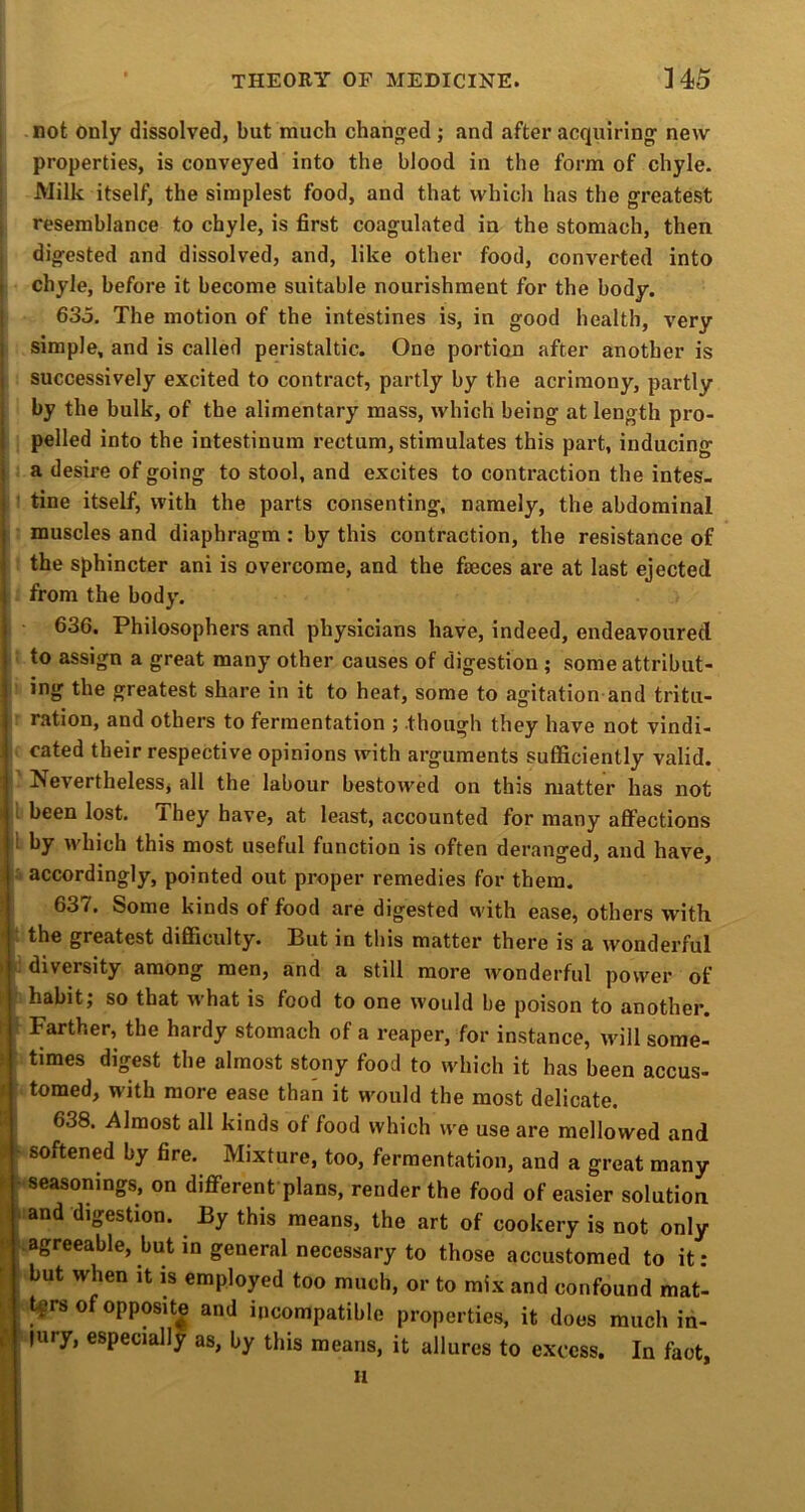 not only dissolved, but much changed; and after acquiring new properties, is conveyed into the blood in the form of chyle. Milk itself, the simplest food, and that which has the greatest resemblance to chyle, is first coagulated in the stomach, then digested and dissolved, and, like other food, converted into ) chyle, before it become suitable nourishment for the body. ( 635. The motion of the intestines is, in good health, very ] simple, and is called peristaltic. One portion after another is I successively excited to contract, partly by the acrimony, partly tby the bulk, of the alimentary mass, which being at length pro- pelled into the intestinura rectum, stimulates this part, inducing I a desire of going to stool, and excites to contraction the intes- ' tine itself, with the parts consenting, namely, the abdominal muscles and diaphragm : by this contraction, the resistance of the sphincter ani is overcome, and the faeces are at last ejected from the body. 636. Philosophers and physicians have, indeed, endeavoured to assign a great many other causes of digestion ; some attribut- ing the greatest share in it to heat, some to agitation and tritu- ration, and others to fermentation ; though they have not vindi- cated their respective opinions with arguments sufficiently valid. Nevertheless, all the labour bestow'ed on this matter has not i been lost. I hey have, at least, accounted for many affections i by which this most useful function is often deranged, and have, accordingly, pointed out proper remedies for them. 637, Some kinds of food are digested vvith ease, others with, the greatest difficulty. But in this matter there is a wonderful » diversity among men, and a still more wonderful power of 1' habit; so that w’hat is food to one would be poison to another, t Farther, the hardy stomach of a reaper, for instance, ivill some- > times digest the almost stony food to which it has been accus- t tomed, with more ease than it would the most delicate. J 638. Almost all kinds of food which we use are mellowed and » softened by fire. Mixture, too, fermentation, and a great many t - seasonings, on different plans, render the food of easier solutiou ■ and digestion. By this means, the art of cookery is not only e ‘.agreeable, but in general necessary to those accustomed to it: f but when it is employed too much, or to mix and confound mat- t|rsofopposit| and incompatible properties, it does much in- ^ jury, especially as, by this means, it allures to excess. In fact, II