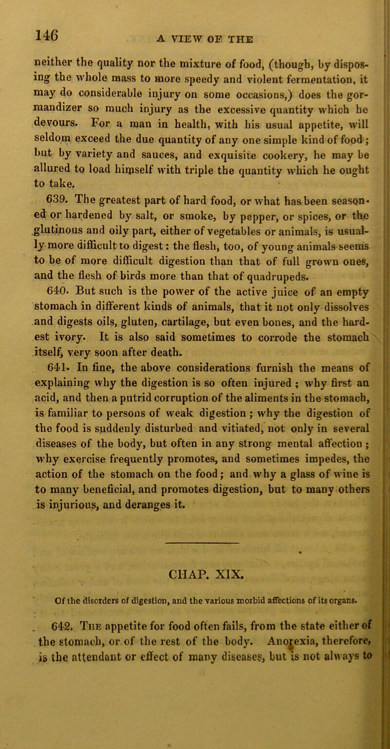 neither the quality nor the mixture of food, (though, by dispos- ing the whole mass to more speedy and violent fermentation, it may do considerable injury on some occasions,) does the gor- mandizer so much injury as the excessive quantity which he devours. For a man in health, with his usual appetite, will seldom exceed the due quantity of any one simple kind of food ; but by variety and sauces, and exquisite cookery, he may be allured to load hiqiself with triple the quantity which he ought to take. 639. The greatest part of hard food, or what has been season- ed or hardened by salt, or smoke, by pepper, or spices, or the .glutinous and oily part, either of vegetables or animals, is usual- ly more difficult to digest: the flesh, too, of young animals seems to be of more difficult digestion than that of full grown ones, and the flesh of birds more than that of quadrupeds. 640. But such is the power of the active juice of an empty stomach in different kinds of animals, that it not only dissolves and digests oils, gluten, cartilage, but even bones, and the hard- est ivory. It is also said sometimes to corrode the stomach itselfj very soon after death. 641. In fine, the above considerations furnish the means of explaining why the digestion is so often injured ; why first an acid, and then a putrid corruption of the aliments in the stomach, is familiar to persons of weak digestion ; why the digestion of the food is suddenly disturbed and vitiated, not only in several diseases of the body, but often in any strong mental affection ; w’hy exercise frequently promotes, and sometimes impedes, the action of the stomach on the food; and why a glass of wine is to many beneficial, and promotes digestion, but to many others is injurious, and deranges it. CHAP. XIX. I Of the disorders of digestion, and the various morbid afiF^ctions of its organs. | I 642. The appetite for food often fails, from the state either of | the stomach, or of the rest of the body. Anorexia, therefore, ■ i is the attendant or effect of many disease?, but is not always to ; i t ! \