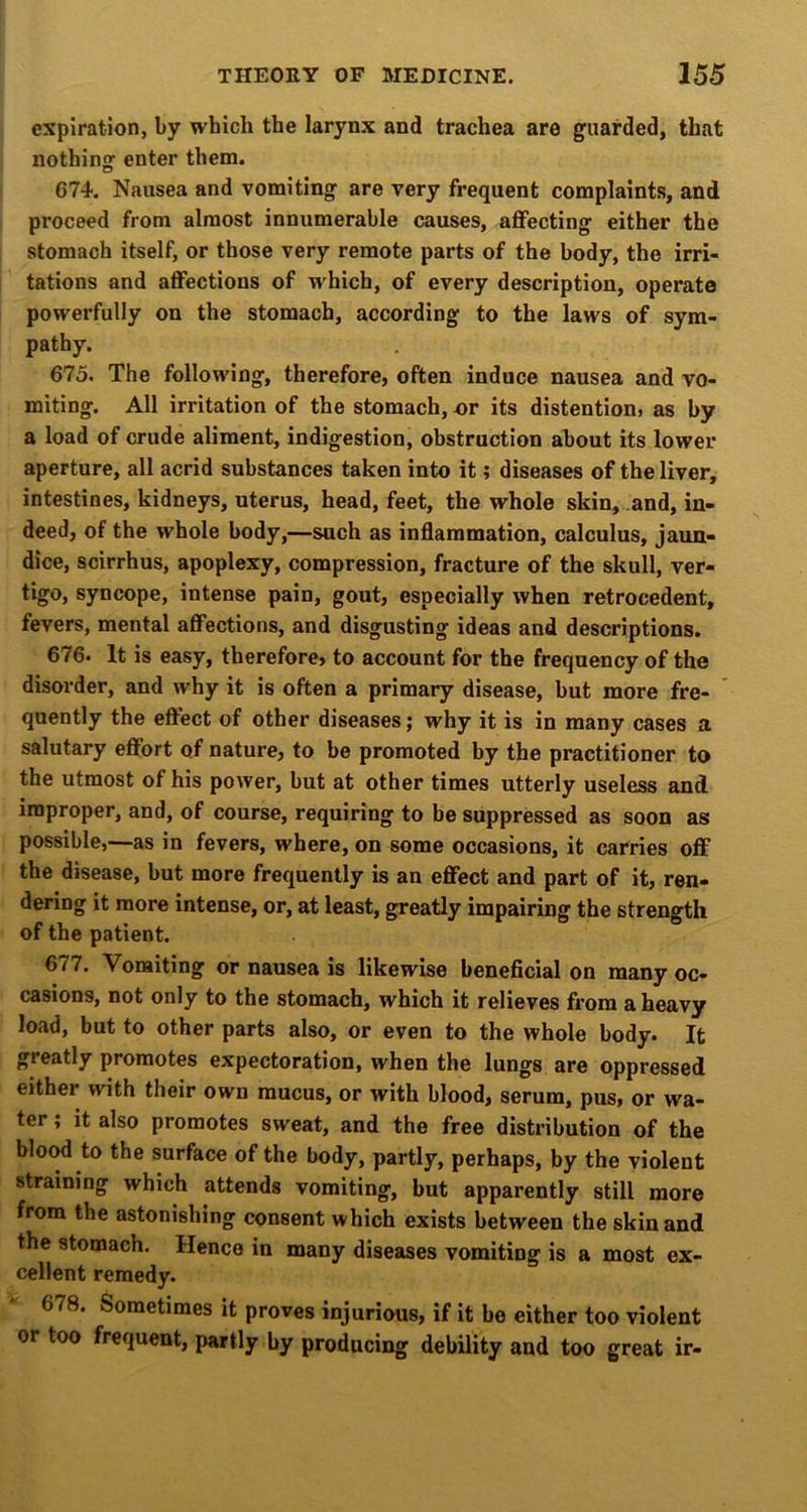 expiration, by which the larynx and trachea are guarded, that nothing enter them. 674. Nausea and vomiting are very frequent complaints, and proceed from almost innumerable causes, affecting either the stomach itself, or those very remote parts of the body, the irri- tations and affections of which, of every description, operate powerfully on the stomach, according to the laws of sym- pathy. 675. The following, therefore, often induce nausea and vo- miting. All irritation of the stomach, x)r its distention, as by a load of crude aliment, indigestion, obstruction about its lower aperture, all acrid substances taken into it; diseases of the liver, intestines, kidneys, uterus, head, feet, the whole skin, and, in- deed, of the whole body,—such as inflammation, calculus, jaun- dice, scirrhus, apoplexy, compression, fracture of the skull, ver- tigo, syncope, intense pain, gout, especially when retrocedent, fevers, mental affections, and disgusting ideas and descriptions. 676* It is easy, therefore> to account for the frequency of the disorder, and why it is often a primary disease, hut more fre- quently the eftect of other diseases; why it is in many cases a salutary effort of nature, to be promoted by the practitioner to the utmost of his power, but at other times utterly useless and improper, and, of course, requiring to he suppressed as soon as possible,—as in fevers, where, on some occasions, it carries off the disease, but more frequently is an effect and part of it, ren- dering it more intense, or, at least, greatly impairing the strength of the patient. 677. Vomiting or nausea is likewise beneficial on many oc- casions, not only to the stomach, which it relieves from a heavy load, but to other parts also, or even to the whole body. It greatly promotes expectoration, when the lungs are oppressed either with their own mucus, or with blood, serum, pus, or wa- ter ; it also promotes sweat, and the free distribution of the blood to the surface of the body, partly, perhaps, by the violent straining which attends vomiting, but apparently still more from the astonishing consent which exists between the skin and the stomach. Hence in many diseases vomiting is a most ex- cellent remedy. 678. Sometimes it proves injurious, if it be either too violent or too frequent, partly by producing debility and too great ir-