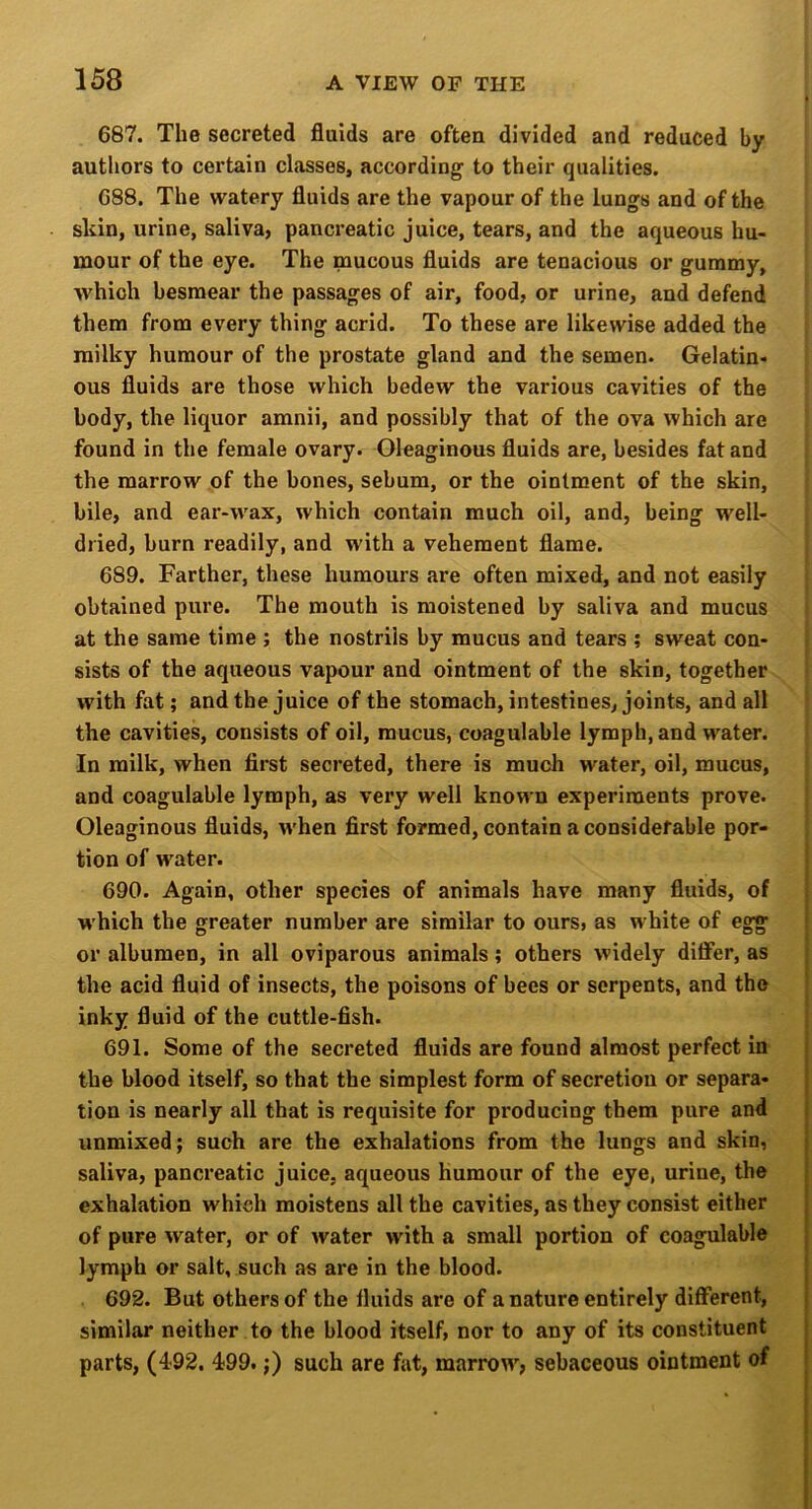 687. The secreted fluids are often divided and reduced by authors to certain classes, according to their qualities. 688. The watery fluids are the vapour of the lungs and of the skin, urine, saliva, pancreatic juice, tears, and the aqueous hu- mour of the eye. The mucous fluids are tenacious or gummy, which besmear the passages of air, food, or urine, and defend them from every thing acrid. To these are likewise added the milky humour of the prostate gland and the semen. Gelatin- ous fluids are those which bedew the various cavities of the body, the liquor amnii, and possibly that of the ova which are found in the female ovary. Oleaginous fluids are, besides fat and the marrow of the bones, sebum, or the ointment of the skin, bile, and ear-wax, which contain much oil, and, being well- dried, burn readily, and with a vehement flame. 689. Farther, these humours are often mixed, and not easily obtained pure. The mouth is moistened by saliva and mucus at the same time ; the nostrils by mucus and tears ; sweat con- sists of the aqueous vapour and ointment of the skin, together with fat; and the juice of the stomach, intestines, joints, and all the cavities, consists of oil, mucus, coagulable lymph, and water. In milk, when first secreted, there is much water, oil, mucus, and coagulable lymph, as very well known experiments prove. Oleaginous fluids, when first formed, contain a considerable por- tion of water. 690. Again, other species of animals have many fluids, of M’hich the greater number are similar to ours, as white of egg or albumen, in all oviparous animals; others widely difier, as the acid fluid of insects, the poisons of bees or serpents, and the inky fluid of the cuttle-fish. 691. Some of the secreted fluids are found almost perfect in the blood itself, so that the simplest form of secretion or separa- tion is nearly all that is requisite for producing them pure and unmixed; such are the exhalations from the lungs and skin, saliva, pancreatic juice, aqueous humour of the eye, urine, the exhalation which moistens all the cavities, as they consist either of pure water, or of water with a small portion of coagulable lymph or salt, such as are in the blood. 692. But others of the fluids are of a nature entirely different, similar neither to the blood itself, nor to any of its constituent parts, (4-92. 499.;) such are fat, marrow, sebaceous ointment of