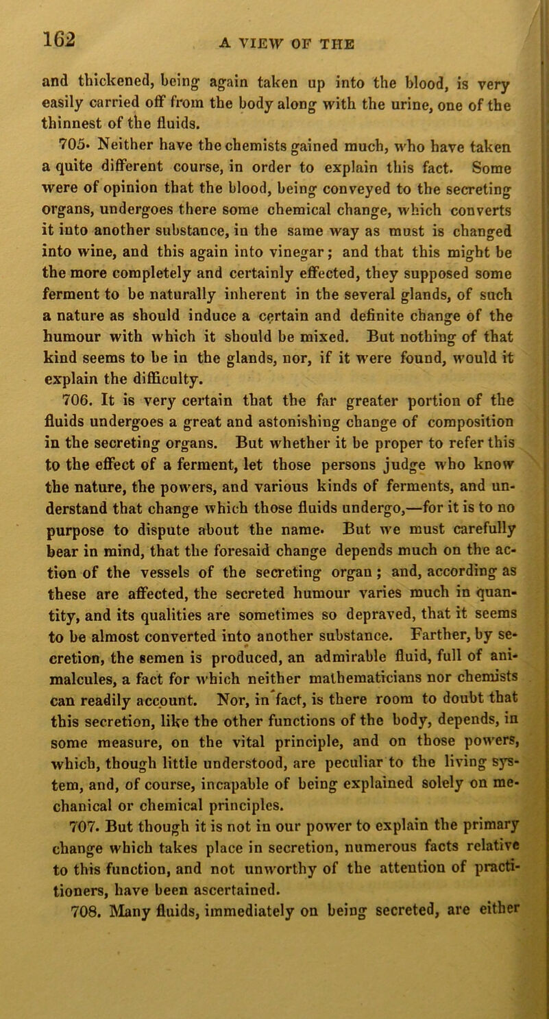 and thickened, being again taken up into the blood, is very easily carried off from the body along with the urine, one of the thinnest of the fluids. 705* Neither have the chemists gained much, who have taken a quite different course, in order to explain this fact. Some were of opinion that the blood, being conveyed to the secreting organs, undergoes there some chemical change, which converts it into another substance, in the same way as must is changed into wine, and this again into vinegar; and that this might be the more completely and certainly effected, they supposed some ferment to be naturally inherent in the several glands, of such a nature as should induce a certain and definite change of the humour with which it should be mixed. But nothing of that kind seems to be in the glands, nor, if it were found, would it explain the difficulty. 706. It is very certain that the far greater portion of the fluids undergoes a great and astonishing change of composition > in the secreting organs. But whether it be proper to refer this to the effect of a ferment, let those persons judge who know t the nature, the powers, and various kinds of ferments, and un- derstand that change which those fluids undergo,—for it is to no purpose to dispute about the name. But we must carefully j bear in mind, that the foresaid change depends much on the ac- [ tion of the vessels of the secreting organ; and, according as | these are affected, the secreted humour varies much in quan- | tity, and its qualities are sometimes so depraved, that it seems { to be almost converted into another substance. Farther, by se- cretion, the semen is produced, an admirable fluid, full of ani- malcules, a fact for which neither mathematicians nor chemists can readily account. Nor, in fact, is there room to doubt that this secretion, like the other functions of the body, depends, in some measure, on the vital principle, and on those pow'ers, which, though little understood, are peculiar to the living sj^- tem, and, of course, incapable of being explained solely on me- chanical or chemical principles. 707. But though it is not in our power to explain the primary change which takes place in secretion, numerous facts relative to this function, and not un^vorthy of the attention of practi- tioners, have been ascertained. 708. Many fluids, immediately on being secreted, are either