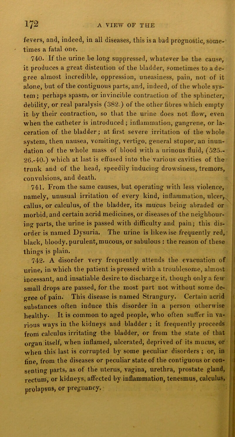 fevers, and, indeed, in all diseases, this is a bad prognostic, some- times a fatal one. 740. If the urine be long suppressed, whatever be the cause, it produces a great distention of the bladder, sometimes to a de- gree almost incredible, oppression, uneasiness, pain, not of it alone, but of the contiguous parts, and, indeed, of the whole s)'s- tem ; perhaps spasm, or invincible contraction of the sphincter, debility, or real paralysis (382.) of the other fibres which empty it by their contraction, so that the urine does not flow, even when the catheter is introduced; inflammation, gangrene, or la- ceration of the bladder; at first severe irritation of the whole system, then nausea, vomiting, vertigo, general stupor, an inun- dation of the whole mass of blood with a nrinous fluid, (525— 26.-40.) which at last is effused into the various cavities of the trunk and of the head, speedily inducing drowsiness, tremors, convulsions, and death. 741. From the same causes, but operating with less violence, namely, unusual irritation of every kind, inflammation, ulcer, callus, or calculus, of the bladder, its mucus being abraded or morbid, and certain acrid medicines, or diseases of the neighbour- ing parts, the urine is passed with difficulty and pain; this dis- order is named Dysuria. The urine is likewise frequently red, black, bloody, purulent, mucous, or sabulous : the reason of these things is plain. 742. A disorder very frequently attends the evacuation of urine, in which the patient is pressed w'ith a troublesome, almost incessant, and insatiable desire to discharge it» though only a few small drops are passed, for the most part not without some de- gree of pain. This disease is named Strangury. Certain acrid substances often induce this disorder in a person otherwise healthy. It is common to aged people, w'ho often suffer in va- 1 rious w^ays in the kidneys and bladder ; it frequently proceeds j from calculus irritating the bladder, or from the state of that j organ itself, when inflamed, ulcerated, deprived of its mucus, or , when this last is corrupted by some peculiar disorders ; or, in j fine, from the diseases or peculiar state of the contiguous or con- | senting parts, as of the uterus, vagina, urethra, prostate gland, | rectum, or kidneys, affected by inflammation, tenesmus, calculus, j prolapsus, or pregnancy. j