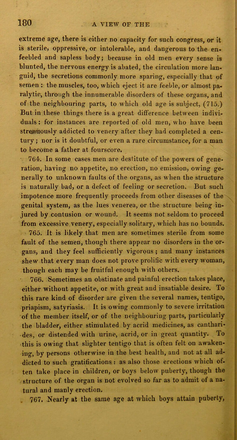 extreme age, there is cither no capacity for such congress, or it is sterile, oppressive, or intolerable, and dangerous to the en- feebled and sapless body; because in old men every sense is blunted, the nervous energy is abated, the circulation more lan- guid, the secretions commonly more sparing, especially that of semen : the muscles, too, which eject it are feeble, or almost pa- ralytic, through the innumerable disorders of these organs, and of the neighbouring parts, to which old age is subject, (715,) But in these things there is a great difference between indivi- duals : for instances are reported of old men, who have been strenuously addicted to venery after they had completed a cen- tury ; nor is it doubtful, or even a rare circumstance, for a man to become a father at fourscore. 764. In some cases men are destitute of the powers of gene- ration, having no appetite, no erection, no emission, owing ge- nerally to unknown faults of the organs, as when the structure is naturally bad, or a defect of feeling or secretion. But such impotence more frequently proceeds from other diseases of the genital system, as the lues venerea, or the structure being in- jured by contusion or wound. It seems not seldom to proceed from excessive.venery, especially solitary, w'hich has no bounds. 765. It is likely that men are sometimes sterile from some fault of the semen, though there appear no disorders in the or- gans, and they feel sufficiently vigorous; and many instances shew that every man does not prove prolific with every woman, though each may be fruitful enough with others. 766. Sometimes an obstinate and painful erection takes place, either without appetite, or with great and insatiable desire. To this rare kind of disorder are given the several names, tentigo, priapism, satyriasis. It is owing commonly to severe irritation of the member itself, or of the neighbouring parts, particularly the bladder, either stimulated by acrid medicines, as canthari- des, or distended with urine, acrid, or in gre.at quantity. To • this is owing that slighter tentigo that is often felt on awaken- ing, by persons otherwise in the best health, and not at all ad- dicted to such gratifications : as also those erections w'hich of- ; ten take place in children, or boys below puberty, though the j structure of the organ is not evolved so far as to admit of a na- tural and manly erection. \ 767. Nearly at the same age at which boys attain puberty, ;