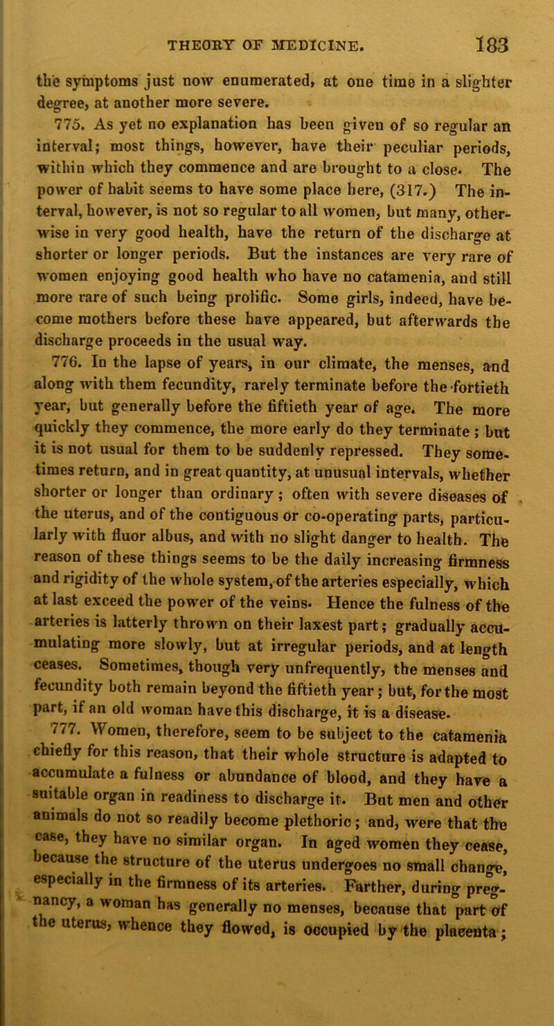 the symptoms just now enumerated, at one time in a slighter degree, at another more severe. 775. As yet no explanation has been given of so regular an interval; most things, however, have their peculiar periods, within which they commence and are brought to a close. The power of habit seems to have some place here, (317.) The in- terval, however, is not so regular to all women, but many, other- wise in very good health, have the return of the discharge at shorter or longer periods. But the instances are very rare of women enjoying good health who have no catamenia, and still more rare of such being prolific. Some girls, indeed, have be- come mothers before these have appeared, but afterwards the discharge proceeds in the usual way. 776. In the lapse of years, in our climate, the menses, and along with them fecundity, rarely terminate before the fortieth year, but generally before the fiftieth year of age. The more quickly they commence, the more early do they terminate ; but it is not usual for them to be suddenly repressed. They some- times return, and in great quantity, at unusual intervals, whether shorter or longer than ordinary; often with severe diseases of the uterus, and of the contiguous or co-operating parts, particu- larly with fluor albus, and with no slight danger to health. The reason of these things seems to be the daily increasing firmness and rigidity of the whole system, of the arteries especially, which at last exceed the power of the veins. Hence the fulness of the arteries is latterly thrown on their laxest part; gradually accu- mulating more slowly, but at irregular periods, and at length ceases. Sometimes, though very unfrequently, the menses and fecundity both remain beyond the fiftieth year; but, for the most part, if an old woman have this discharge, it is a disease. 777. Women, therefore, seem to be subject to the catamenia chiefly for this reason, that their whole structure is adapted to accumulate a fulness or abundance of blood, and they have a suitable organ in readiness to discharge it. But men and other animals do not so readily become plethoric; and, were that the case, they have no similar organ. In aged women they cease, because the structure of the uterus undergoes no small change, especially in the firmness of its arteries. Farther, during preg- nancy, a woman has generally no menses, because that part Uf t e uterus, whence they flowed, is occupied by the placenta;