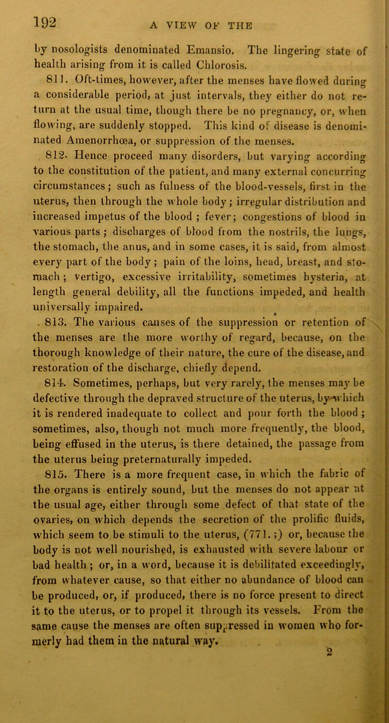 Ijy nosologists denominated Emansio. The lingering- state of health arising from it is called Chlorosis. 811. Oft-times, however, after the menses have flowed during a considerable period, at just intervals, they either do not re- turn at the usual time, though there be no pregnancy, or, when flowing, are suddenly stopped. This kind of disease is denomi- nated Amenorrhoea, or suppression of the menses. 812- Hence proceed many disorders, but varying according to the constitution of the patient, and many external concurring circumstances; such as fulness of the blood-vessels, first in the uterus, then through the whole body; irregular distribution and increased impetus of the blood ; fever; congestions of blood in various parts ; discharges of blood from the nostrils, the lungs, the stomach, the anus, and in some cases, it is said, from almost every part of the body; pain of the loins, head, breast, and sto- mach ; vertigo, excessive irritability, sometimes hysteria, at length general debility, all the functions impeded, and health universally impaired. . 813. The various causes of the suppression or retention of the menses are the more worthy of regard, because, on the ' thorough knowledge of their nature, the cure of the disease, and ^ restoration of the discharge, chiefly depend. j 814. Sometimes, perhaps, but very rarely, the menses may be i defective through the depraved structure of the uterus, by'^vhich | it is rendered inadequate to collect and pour forth the blood ; | sometimes, also, though not much more frequently, the blood, being eflfused in the uterus, is there detained, the passage from the uterus being preternaturally impeded. 815. There is a more frequent case, in which the fabric of the organs is entirely sound, but the menses do not appear nt the usual age, either through some defect of that state of the ovaries, on w'hich depends the secretion of the prolific fluids, which seem to be stimuli to the uterus, (771.;) or, because the body is not w'ell nourished, is exhausted with severe labour or bad health ; or, in a word, because it is debilitated exceedingly, from whatever cause, so that either no abundance of blood can be produced, or, if produced, there is no force present to direct it to the uterus, or to propel it through its vessels. From the same cause the menses are often supj;ressed in women who for- merly had them in the natural way. 2