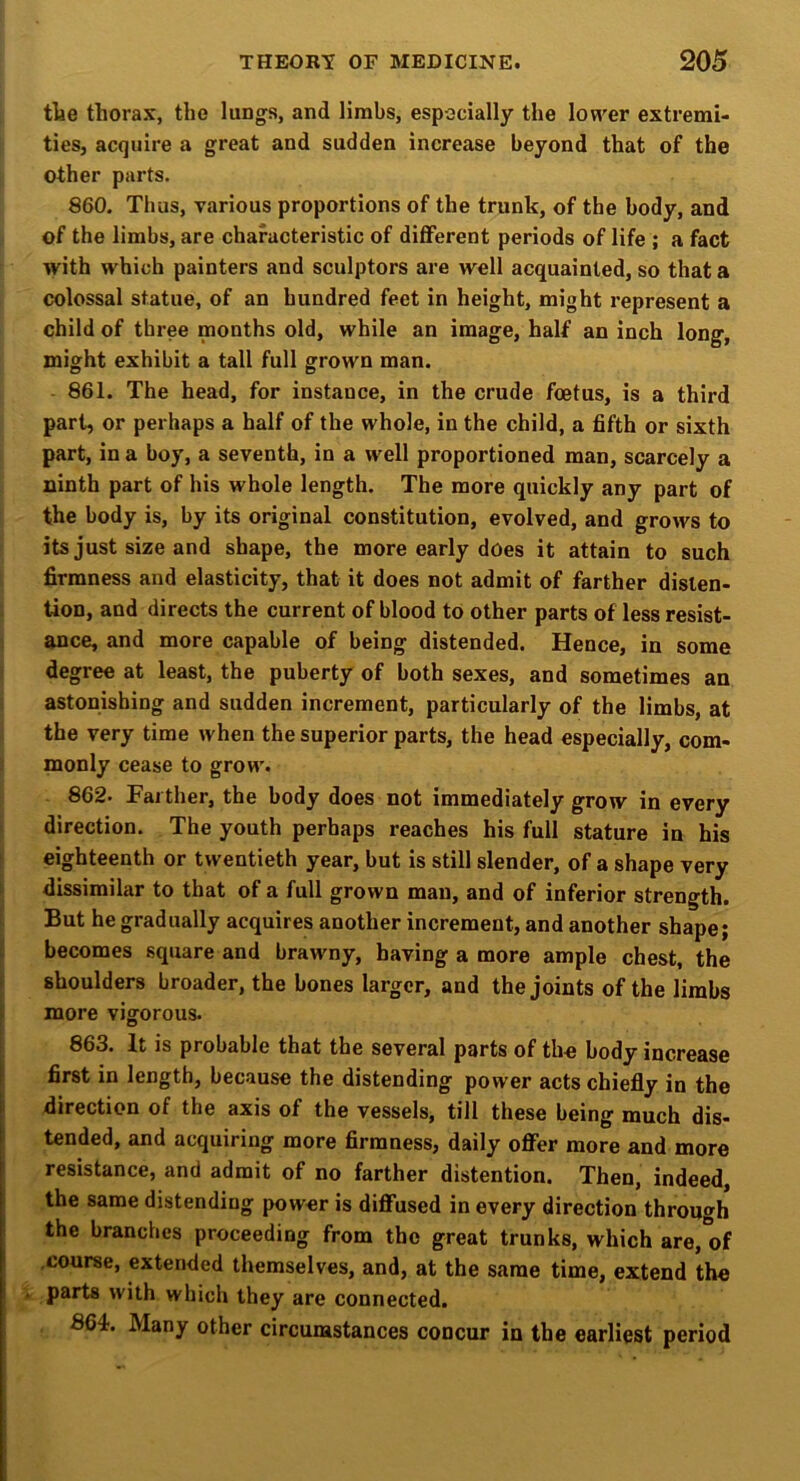 tlie thorax, the lungs, and limbs, especially the low^er extremi- ties, acquire a great and sudden increase beyond that of the other parts. 860. Thus, various proportions of the trunk, of the body, and of the limbs, are characteristic of diflferent periods of life ; a fact with which painters and sculptors are well acquainted, so that a colossal statue, of an hundred feet in height, might represent a child of three months old, while an image, half an inch long, might exhibit a tall full grown man. - 861. The head, for instance, in the crude foetus, is a third part, or perhaps a half of the whole, in the child, a fifth or sixth part, in a boy, a seventh, in a well proportioned man, scarcely a ninth part of his whole length. The more quickly any part of the body is, by its original constitution, evolved, and grows to its just size and shape, the more early does it attain to such firmness and elasticity, that it does not admit of farther disten- tion, and directs the current of blood to other parts of less resist- ance, and more capable of being distended. Hence, in some degree at least, the puberty of both sexes, and sometimes an astonishing and sudden increment, particularly of the limbs, at the very time when the superior parts, the head especially, com- monly cease to grow. 862. Farther, the body does not immediately grow in every direction. The youth perhaps reaches his full stature in his eighteenth or twentieth year, but is still slender, of a shape very dissimilar to that of a full grown man, and of inferior strength. But he gradually acquires another increment, and another shape; becomes square and brawny, having a more ample chest, the shoulders broader, the bones larger, and the joints of the limbs more vigorous. 863. It is probable that the several parts of the body increase first in length, because the distending power acts chiefly in the direction of the axis of the vessels, till these being much dis- tended, and acquiring more firmness, daily oflPer more and more resistance, and admit of no farther distention. Then, indeed, the same distending power is diflTused in every direction through the branches proceeding from the great trunks, which are, of .course, extended themselves, and, at the same time, extend the . parts with which they are connected. fi64. Many other circumstances concur in the earliest period