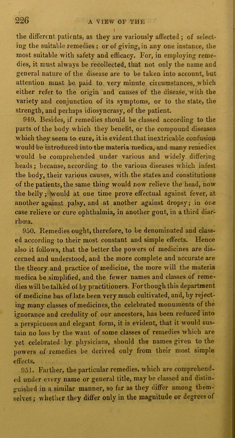 the different patients, as they are variously afifected ; of select- ing the suitable remedies ; or of giving, in any one instance, the most suitable with safety and efficacy. For, in employing reme- dies, it must always be recollected, that not only the name and general nature of the disease are to be taken into account, but attention must be paid to very minute circumstances, which either refer to the origin and causes of the disease, with the variety and conjunction of its symptoms, or to the state, the strength, and perhaps idiosyncrasy, of the patient. 949. Besides, if remedies should be classed according to the parts of the body which they benefit, or the compound diseases which they seem to cure, it is evident that inextricable confusion would be introduced into the materia medica, and many remedies would be comprehended under various and widely differing heads; because, according to the various diseases which infest the body, their various causes, with the states and constitutions of the patients, the same thing would now relieve the head, now the belly; ‘would at one time prove effectual against fever, at another against palsy, and at another against dropsy; in one case relieve or cure ophthalmia, in another gout, in a third diar- rhoea. 950. Remedies ought, therefore, to be denominated and class- ed according to their most constant and simple effects. Hence also it follows, that the better the powers of medicines are dis- cerned and understood, and the more complete and accurate are the theory and practice of medicine, the more will the materia medica be simplified, and the fewer names and classes of reme- dies will be talked of by practitioners. For though this department of medicine has of late been very much cultivated, and, by reject- ing many classes of medicines, the celebrated monuments of the ignorance and credulity of our ancestors, has been reduced into a perspicuous and elegant form, it is evident, that it would sus- tain no loss by the want of some classes of remedies which are yet celebrated by physicians, should the names given to the powers of remedies be derived only from their most simple effects. 951. Farther, the particular remedies, which are comprehend- ed under every name or general title, may be classed and distin- i^uished in a similar manner, so far as they differ among them- selves ; whether they differ only in the magnitude or degrees of