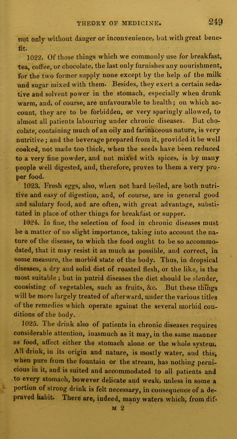 not only without danger or inconvenience, but with great bene- fit. 1022. Of those things which we commonly use for breakfast, tea, coffee, or chocolate, the last only furnishes any nourishment, for the two former supply none except by the help of the milk and sugar mixed with them. Besides, they exert a certain seda- tive and solvent power in the stomach, especially when drunk warm, and, of course, are unfavourable to health; on which ac- count, they are to be forbidden, or very sparingly allowed, to almost all patients labouring under chronic diseases. But cho- colate, containing much of an oily and farinaceous nature, is very nutritive; and the beverage prepared from it, provided it be well cooked, not made too thick, when the seeds have been reduced to a very fine powder, and not mixed with spices, is by many people well digested, and, therefore, proves to them a very pro • per food. 1023. Fresh eggs, also, when not hard boiled, are both nutri- tive and easy of digestion, and, of course, are in general good and salutary food, and are often, with great advantage, substi- tuted in place of other things for breakfast or supper. 1024. In fine, the selection of food in chronic diseases must be a matter of no slight importance, taking into account the na- ture of the disease, to which the food ought to be so accommo- dated, that it may resist it as much as possible, and correct, in some measure, the morbid state of the body. Thus, in dropsical diseases, a dry and solid diet of roasted flesh, or the like, is the most suitable ; but in putrid diseases the diet should be slender, consisting of vegetables, such as fruits, &c. But these things will be more largely treated of afterward, under the various titles of the remedies which operate against the several morbid con- ditions of the body. 1025. The drink also of patients in chronic diseases requires considerable attention, inasmuch as it may, in the same manner as food, affect either the stomach alone or the whole system. All drink, in its origin and nature, is mostly w'ater, and this^ when pure from the fountain or the stream, has nothing perni- cious in it, and is suited and accommodated to all patients and to every stomach, however delicate and weak, unless in some a portion of strong drink is felt necessary, in consequence of a de- praved habit. There are, indeed, many waters which, from dif. M 2