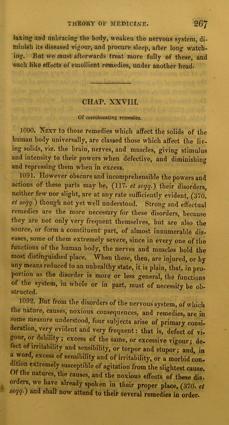 laxmg ai)d iinbracing^ the body, weaken the nervous system, di- ininish its diseased vigour, and procure sleep, after long- watch- ing. Blit we must afterwards treat more fully of these, and such like effects of emollient remedies, under another head. CHAP. XXVIII. Of corroborating remedies. 1090. Next to those remedies which affect the solids of the human body universally, are classed those which affect the liv- ing solids, viz. the brain, nerves, and muscles, giving stimulus and intensity to their powers when defective, and diminishing and repressing them when in excess. 1091. However obscure and incomprehensible the powers and actions of these parts may be, (117. et seqq.) their disorders, e \ nor slight, are at any rate sufficiently evident, (370. et seqq.) though not yet well understood. Strong and effectual remedies are the more necessary for these disorders, because they are not only very frequent themselves, but are also the source, or form a constituent part, of almost innumerable dis- eases, some of them extremely severe, since in every one of the functions of the human body, the nerves and muscles hold the most distinguished place. When these, then, are injured, or by any means reduced to an unhealthy state, it is plain, that, in pro- portion as the disorder is more or less general, the functions of the system, in whole or in part, must of necessity be ob- structed. 1092. But from the disorders of the nervous system, of which the nature, causes, noxious consequences, and remedies, are in some measure understood, four subjects arise of primary consi- deration, very evident and very frequent: that is, defect of vi- gour, or debility ; excess of the same, or excessive vigour; de- fect of irritability and sensibility, or torpor and stupor*; and, in a word, excess of sensibility and of irritability, or a morbid con- dition extremely susceptible of agitation from the slightest cause. Of the natures, the causes, and the noxious effects of these dis. orders, we have already spoken in their proper place, (370. et seqq.) and shall now attend to their several remedies in order.