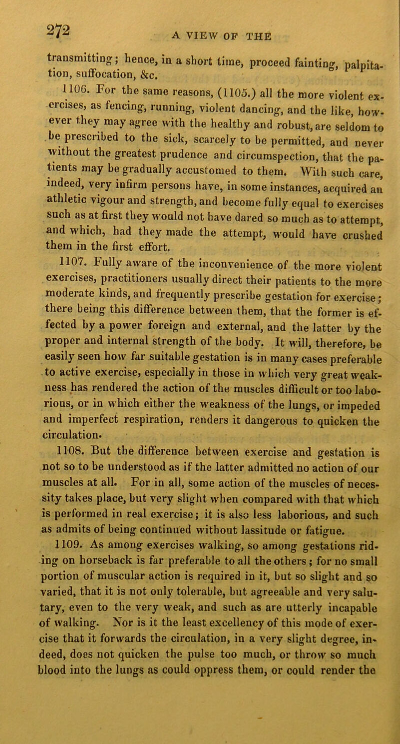 transmitting-; hence, in a short time, proceed faintino-, nalnita- tion, suffocation, &c. ° ^ ^ HOG. For the same reasons, (1105.) all the more violent ex- ercises, as fencing, running, violent dancing, and the like, how- ever they may agree with the healthy and robust, are seldom to be prescribed to the sick, scarcely to be permitted, and never without the greatest prudence and circumspection, that the pa- tients may be gradually accustomed to them. With such care, indeed, very infirm persons have, in some instances, acquired an athletic vigour and strength, and become fully equal to exercises such as at first they would not have dared so much as to attempt, and which, had they made the attempt, would have crushed them in the first effort. 1107. Fully aware of the inconvenience of the more violent exercises, practitioners usually direct their patients to the more moderate kinds, and frequently prescribe gestation for exercise; there being this difference between them, that the former is ef- fected by a power foreign and external, and the latter by the proper and internal strength of the body. It will, therefore, be easily seen how far suitable gestation is in many cases preferable to active exercise, especially in those in which very great weak- ness has rendered the action of the muscles difficult or too labo- rious, or in w hich either the weakness of the lungs, or impeded and imperfect respiration, renders it dangerous to quicken the circulation. 1108. But the difference between exercise and gestation is not so to be understood as if the latter admitted no action of our muscles at all. For in all, some action of the muscles of neces- sity takes place, but very slight when compared with that which is performed in real exercise; it is also less laborious, and such as admits of being continued without lassitude or fatigue. 1109. As among exercises walking, so among gestations rid- ing on horseback is far preferable to all the others; for no small portion of muscular action is required in it, but so slight and so varied, that it is not only tolerable, but agreeable and very salu- tary, even to the very weak, and such as are utterly incapable of walking. Nor is it the least excellency of this mode of exer- cise that it forwards the circulation, in a very slight degree, in- deed, does not quicken the pulse too much, or throw so much blood into the lungs as could oppress them, or could render the