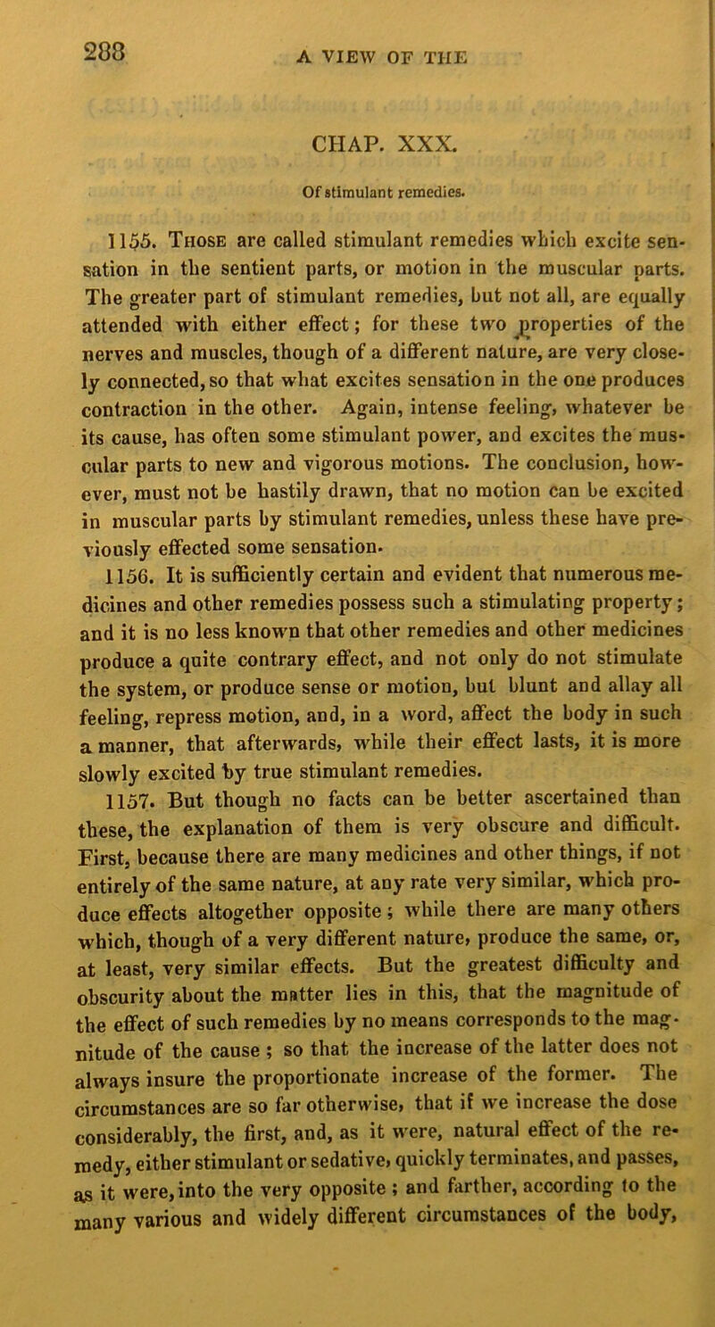 CHAP. XXX. Of stimulant remedies. 1155. Those are called stimulant remedies which excite sen- sation in the sentient parts, or motion in the muscular parts. The greater part of stimulant remedies, but not all, are equally attended with either effect; for these two jiroperties of the nerves and muscles, though of a diflferent nature, are very close- ly connected, so that what excites sensation in the one produces contraction in the other. Again, intense feeling, whatever be its cause, has often some stimulant power, and excites the mus- cular parts to new and vigorous motions. The conclusion, how- ever, must not be hastily drawn, that no motion can be excited in muscular parts by stimulant remedies, unless these have pre- viously effected some sensation. 1156. It is sufficiently certain and evident that numerous me- dicines and other remedies possess such a stimulating property; and it is no less known that other remedies and other medicines produce a quite contrary effect, and not only do not stimulate the system, or produce sense or motion, but blunt and allay all feeling, repress motion, and, in a word, affect the body in such a manner, that afterwards, while their effect lasts, it is more slowly excited hy true stimulant remedies. 1157. But though no facts can be better ascertained than these, the explanation of them is very obscure and difficult. First, because there are many medicines and other things, if not entirely of the same nature, at any rate very similar, which pro- duce effects altogether opposite ; while there are many others which, though of a very different nature^ produce the same, or, at least, very similar effects. But the greatest difficulty and obscurity about the matter lies in this, that the magnitude of the effect of such remedies by no means corresponds to the mag- nitude of the cause ; so that the increase of the latter does not always insure the proportionate increase of the former. The circumstances are so far otherwise* that if we increase the dose considerably, the first, and, as it were, natural effect of the re- niedy, either stimulant or sedative* quickly terminates, and passes, as it were,into the very opposite ; and farther, according fo the many various and widely different circumstances of the body,