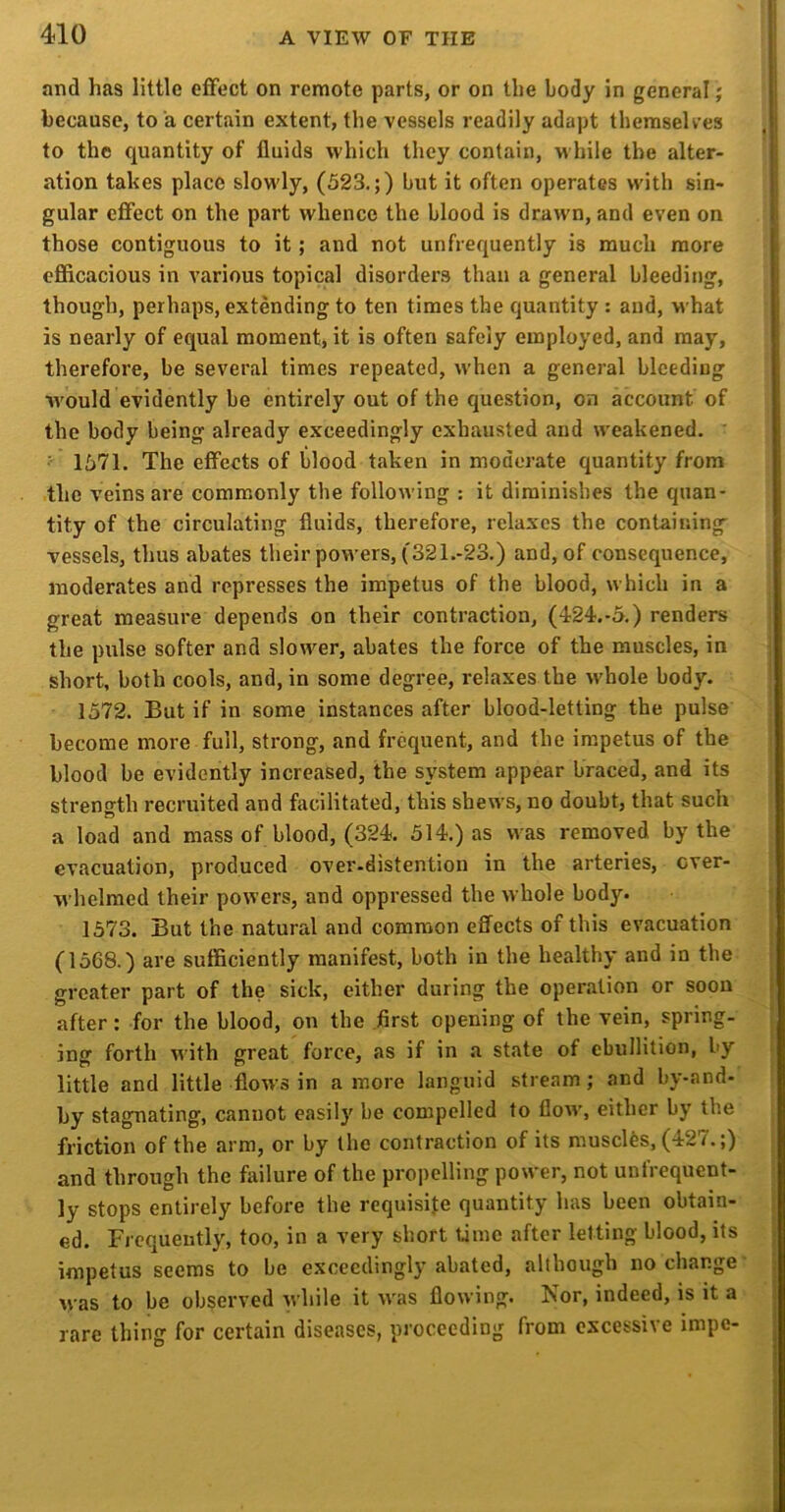 nnd has little effect on remote parts, or on the body in general; because, to a certain extent, the vessels readily adapt themselves to the quantity of fluids which they contain, while the alter- ation takes place slowly, (523.;) but it often operates with sin- gular effect on the part whence the blood is draw'n, and even on those contiguous to it; and not unfrequently is much more efficacious in various topical disorders than a general bleeding, though, perhaps, extending to ten times the quantity : and, what is nearly of equal moment, it is often safely employed, and may, therefore, be several times repeated, when a general bleeding Avould evidently be entirely out of the question, on account of the body being already exceedingly exhausted and weakened. ' ■ 1571. The effects of blood taken in moderate quantity from the veins are commonly the following : it diminishes the quan- tity of the circulating fluids, therefore, relaxes the containing vessels, thus abates their powers, (321.-23.) and, of consequence, moderates and represses the impetus of the blood, which in a ; great measure depends on their contraction, (424.-5.) renders j the pulse softer and slow^er, abates the force of the muscles, in short, both cools, and, in some degree, relaxes the whole body. j 1572. But if in some instances after blood-letting the pulse j become more full, strong, and frequent, and the impetus of the blood be evidently increased, the system appear braced, and its i strength recruited and facilitated, this shews, no doubt, that such a load and mass of blood, (324. 514.) as was removed by the evacuation, produced over-distention in the arteries, ever- : whelmed their powers, and oppressed the whole body. i 1573. But the natural and common effects of this evacuation (1568.) are sufficiently manifest, both in the healthy and in the greater part of the sick, either during the operation or soon after: for the blood, on the .first opening of the vein, spring- ing forth with great force, as if in a state of ebullition, by little and little flows in a more languid stream; and by-and- by stagnating, cannot easily be compelled to flow, either by the . friction of the arm, or by the contraction of its muscles, (427.;) and through the failure of the propelling power, not unfrequent- ly stops entirely before the requisite quantity has been obtain- ed. Frequently, too, in a very short time after letting blood, its impetus seems to be exceedingly abated, although no change' was to be observed while it w'as flowing. Nor, indeed, is it a rare thing for certain diseases, proceeding from excessive impe-