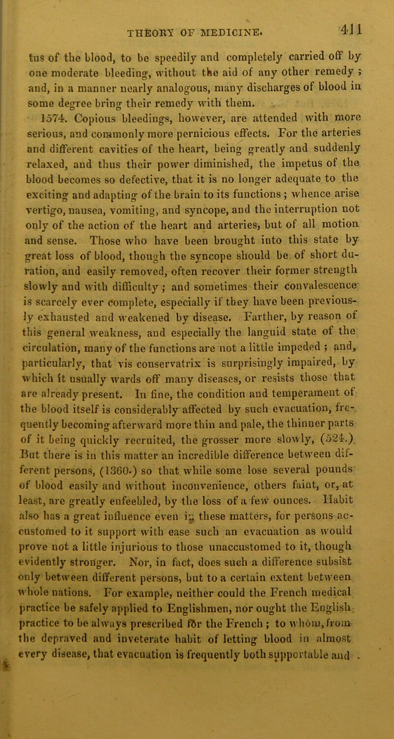 4J1 tus of the blood, to be speedily and completely carried off by one moderate bleedingf, without the aid of any other remedy ; and, in a manner nearly analogous, many discharges of blood in some degree bring their remedy with them. 1574. Copious bleedings, however, are attended with more serious, and commonly more pernicious effects. For the arteries and different cavities of the heart, being greatly and suddenly relaxed, and thus their power diminished, the impetus of the blood becomes so defective, that it is no longer adequate to the exciting and adapting of the brain to its functions ; whence arise vertigo, nausea, vomiting, and syncope, and the interruption not only of the action of the heart and arteries, but of all motion and sense. Those who have been brought into this state by great loss of blood, though the syncope should be of short du- ration, and easily removed, often recover their former strength slowly and with difficulty ; and sometimes their convalescence is scarcely ever complete, especially if they have been previous- ly exhausted and weakened by disease. Farther, by reason of this general weakness, and especially the languid state of the circulation, many of the functions are not a little impeded ; and, particularly, that vis conservatrix is surprisingly impaired, by which it usually wards off many diseases, or resists those that are already present. In line, the condition and temperament of the blood itself is considerably affected by such evacuation, fre- quently becoming afterward more thin and pale, the thinner parts of it being quickly recruited, the grosser more slowly, (524.), But there is in this matter an incredible difference between dif- ferent persons, (1360-) so that while some lose several pounds of blood easily and without inconvenience, others faint, or, at least, are greatly enfeebled, by the loss of a few ounces. Habit also has a great influence even these matters, for persons ac- customed to it support with ease such an evacuation as would prove not a little injurious to those unaccustomed to it, though, evidently stronger. Nor, in fact, does such a difference subsist only between different persons, but to a certain extent between whole nations. For example, neither could the French medical practice be safely applied to Englishmen, nor ought the English; practice to be always prescribed f&r the French ; to whom, from- the depraved and inveterate habit of letting blood in alrao.st every disease, that evacuation is frequently both supportable and •