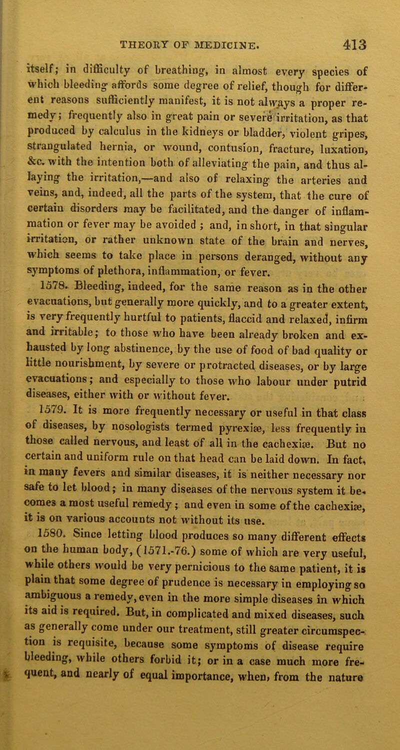 itself; in difficulty of breathing', in almost every species of which bleeding affords some degree of relief, though for differ- ent reasons sufficiently manifest, it is not alvyays a proper re- medy; frequently also in great pain or severe irritation, as that produced by calculus in the kidneys or bladder, violent gripes, strangulated hernia, or wound, contusion, fracture, luxation, &c. with the intention both of alleviating the pain, and thus al- laying the irritation,—and also of relaxing the arteries and veins, and, indeed, all the parts of the system, that the cure of certain disorders may be facilitated, and the danger of inflam- mation or fever may be avoided ; and, in short, in that singular irritation, or rather unknown state of the brain and nerves, which seems to take place in persons deranged, without any symptoms of plethora, inflammation, or fever. 1578. Bleeding, indeed, for the sande reason as in the other evacuations, but generally more quickly, and to a greater extent, is very frequently hurtful to patients, flaccid and relaxed, infirm and irritable; to those who have been already broken and ex- hausted by long abstinence, by the use of food of bad quality or little nourishment, by severe or protracted diseases, or by large evacuations; and especially to those who labour under putrid diseases, either with or without fever. 1579. It is more frequently necessary or useful in that class of diseases, by nosologists termed pyrexiae, less frequently in those called nervous, and least of all in the cachcxiae. But no certain and uniform rule on that head can be laid down. In fact, in many fevers and similar diseases, it is neither necessary nor safe to let blood; in many diseases of the nervous system it be- comes a most useful remedy; and even in some of the cachexise, it is on various accounts not without its use. 1580. Since letting blood produces so many different effects on the human body, (J571.-76.) some of which are very useful, while others would be very pernicious to the same patient, it is plain that some degree of prudence is necessary in employing so ambiguous a remedy, even in the more simple diseases in which its aid is required. But, in complicated and mixed diseases, such as generally come under our treatment, still greater circumspec- tion is requisite, because some symptoms of disease require bleeding, while others forbid it; or in a case much more fre- quent, and nearly of equal importance, when> from the nature