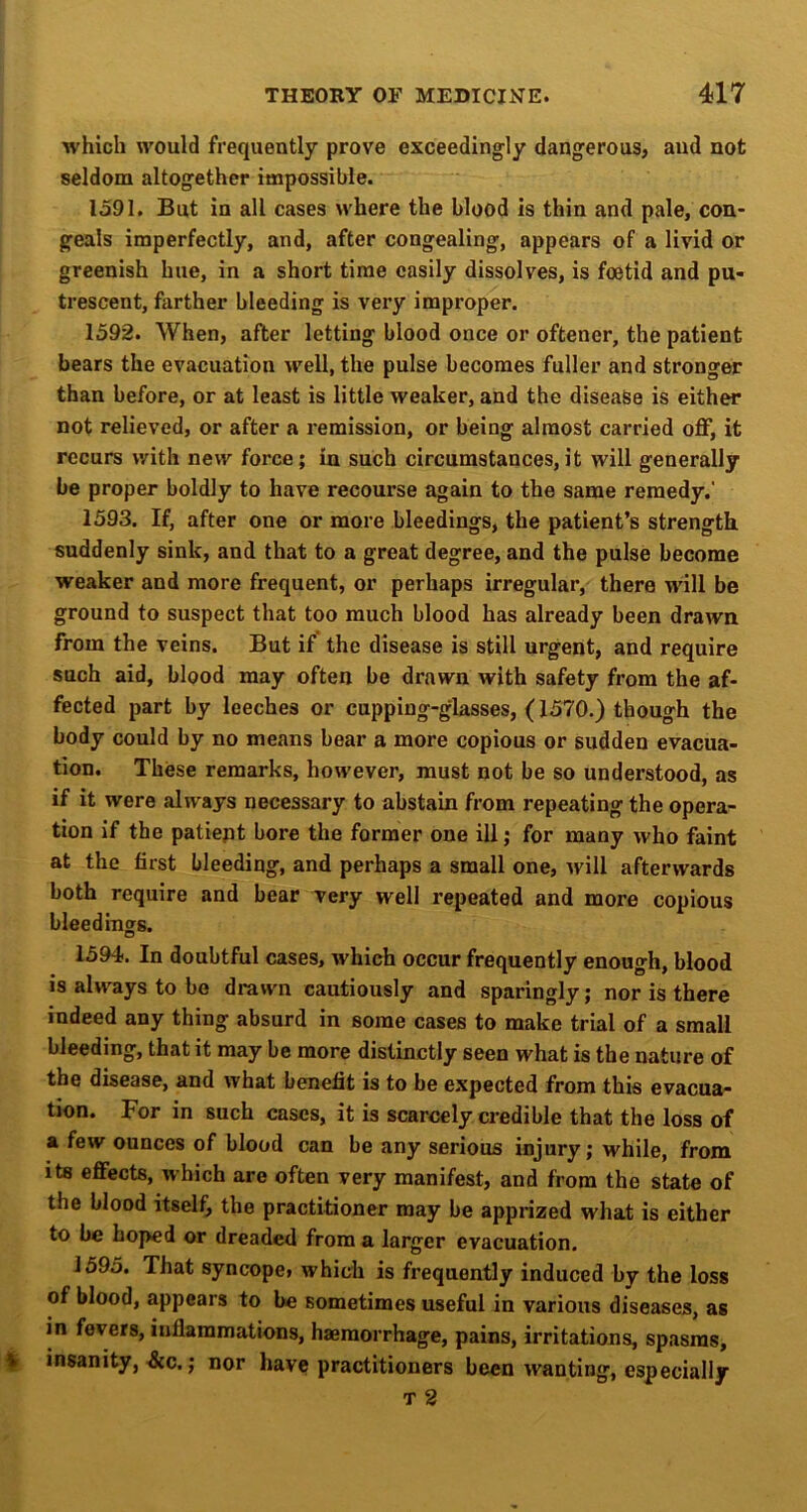 which would frequently prove exceedingly dangerous, aud not seldom altogether impossible. 1591. But in all cases where the blood is thin and pale, con* geals imperfectly, and, after congealing, appears of a livid or greenish hue, in a short time easily dissolves, is foetid and pu- trescent, farther bleeding is very improper. 1592. When, after letting blood once or oftener, the patient bears the evacuation well, the pulse becomes fuller and stronger than before, or at least is little weaker, and the disease is either not relieved, or after a remission, or being almost carried off, it recurs with new force; in such circumstances,it will generally be proper boldly to have recourse again to the same remedy.' 1593. If, after one or more bleedings, the patient’s strength suddenly sink, and that to a great degree, and the pulse become weaker and more frequent, or perhaps irregular, there will be ground to suspect that too much blood has already been drawn from the veins. But if the disease is still urgent, and require such aid, blood may often be drawn with safety from the af- fected part by leeches or cupping-glasses, (1570.) though the body could by no means bear a more copious or sudden evacua- tion. These remarks, however, must not be so understood, as if it were always necessary to abstain from repeating the opera- tion if the patiept bore the former one ill; for many who faint at the first bleeding, and perhaps a small one, Avill afterwards both require and bear very well repeated and more copious bleed inors. O 1594. In doubtful cases, which occur frequently enough, blood is always to be drawn cautiously and sparingly; nor is there indeed any thing absurd in some cases to make trial of a small bleeding, that it may be more distinctly seen what is the nature of the disease, and what benefit is to be expected from this evacua- tion. For in such cases, it is scarcely credible that the loss of a few ounces of blood can be any serious injury; while, from its effects, which are often very manifest, and from the state of the blood itself, the practitioner may be apprized what is either to be hoped or dreaded from a larger evacuation. 1595. That syncope, which is frequently induced by the loss of blood, appears to be sometimes useful in various diseases, as in fevers, inflammations, haemorrhage, pains, irritations, spasms, § insanity, Ac.; nor have practitioners been wanting, especially T 2