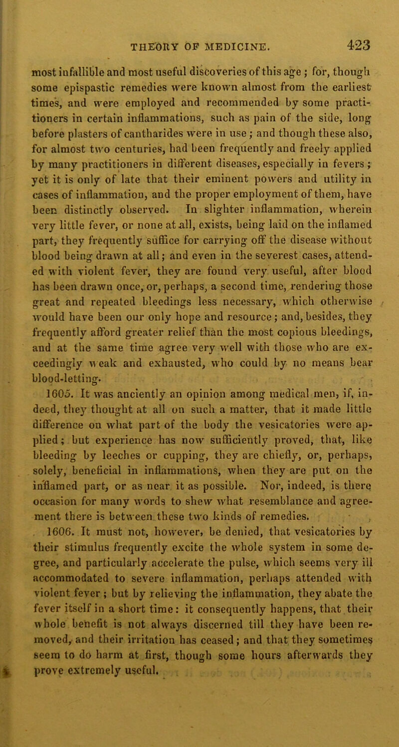 most infallible and most useful discoveries of this age ; for, though some epispastic remedies were known almost from the earliest times, and were employed and recommended by some practi- tioners in certain inflammations, such as pain of the side, long before plasters of cantharides were in use; and though these also, for almost two centuries, had been frequently and freely applied by many practitioners in different diseases, especially in fevers ; yet it is only of late that their eminent powers and utility in cases of inflammation, and the proper employment of them, have been distinctly observed. In slighter inflammation, wherein very little fever, or none at all, exists, being laid on the inflamed part, they frequently suffice for carrying off the disease without blood being drawn at all; and even in the severest cases, attend- ed with violent fever, they are found very useful, after blood has been drawn once, or, perhaps, a second time, rendering those great and repeated bleedings less necessary, which otherwise would have been our only hope and resource; and, besides, they frequently aflPord greater relief than the most copious bleedings, and at the same time agree very well with those who are ex- ceedingly M eak and exhausted, who could by no means bear blood-letting. 1605. It was anciently an opinion among medical men, if, in- deed, they thought at all on such a matter, that it made little difference on what part of the body the vesicatories were ap- plied ; but experience has now suflBciently proved, that, like bleeding by leeches or cupping, they are chiefly, or, perhaps, solely, beneficial in inflammations, when they are put on the inflamed part, or as near it as possible. Nor, indeed, is there occasion for many words to shew what resemblance and agree- ment there is between these two kinds of remedies. 1606. It must not, however, be denied, that vesicatories by their stimulus frequently excite the whole system in some de- gree, and particularly accelerate the pulse, which seems very ill accommodated to severe inflammation, perhaps attended with violent fever ; but by relieving the inflammation, they abate the fever itself in a short time: it consequently happens, that their whole benefit is not always discerned till they have been re- moved, and their irritation has ceased; and that they sometimes seem to do harm at first, though some hours afterwards they prove extremely useful.