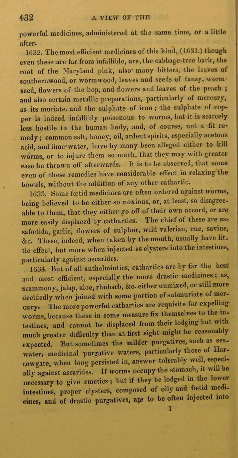 powerful medicines, administered at the same time, or a little after. 1632. The most efficient medicines of this kind, (1631.) though even these are far from infallible, are, the cabbage-tree bark, the root of the Maryland pink, also* many bitters, the leaves of southernwood, or wormwood, leaves and seeds of tansy, worm- seed, flowers of the hop, and flowers and leaves of the peach ; and also certain metallic preparations, particularly of mercury, as its muriate, and the sulphate of iron ; the sulphate of cop- per is indeed infallibly poisonous to worms, but it is scarcely ; less hostile to the human body, and, of course, not a fit re- j medy; common salt, honey, oil, ardent spirits, especially acetous | acid, and lime-water, have by many been alleged either to kill worms, or to injure them so much, that they may with greater ease be thrown off afterwards. It is to be observed, that some even of these remedies have considerable effect in relaxing the bowels, without the addition of any other cathartic. 1633. Some foetid medicines are often ordered against worms, being believed to be either so noxious, or, at least, so disagree- able'to them, that they either go off of their own accord, or are more easily displaced by cathartics. The chief of these are as- safcetida, garlic, flowers of sulphur, wild valerian, rue, savine, &c. These, indeed, when taken by the mouth, usually have lit- tle effect, but more when injected as clysters into the intestines, | ^particularly against ascarides. 1634.. But of all anthelmintics, cathartics are by far the best and most efficient, especially the more drastic raedicmes; as, scammony, jalap, aloe, rhubarb, &c. either unmixed, or still more decidedly when joined with some portion of submuriate of mer- cury. The more powerful cathartics are requisite for expelling worms, because these in some measure fix themselves to the in- testines, and cannot be displaced from their lodging but w ith much greater difficulty than at first sight might be reasonably expected. But sometimes the milder purgatives, such as sea- w’ater, medicinal purgative waters, particularly those of Har- ixiwgate, when long persisted in, answer tolerably w^ell, especi- allyagainst ascarides. If worms occupy the stomach, it will be necessary to give emetics ; but if they be lodged in the low er intestines, proper clysters, composed of oily and fetid medi- cines, and of drastic purgatives, aje to be often injected into 1