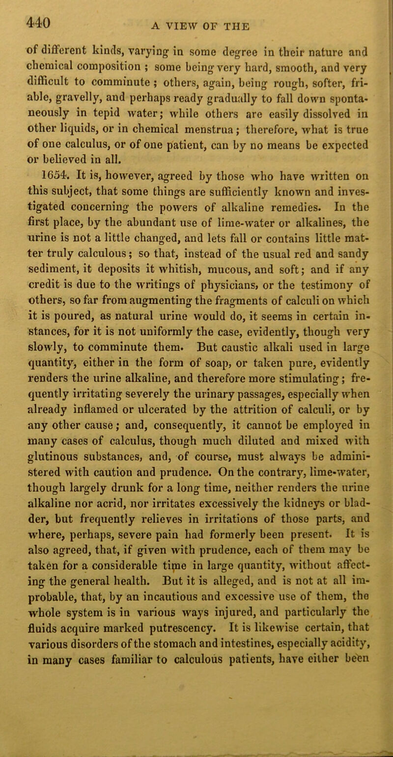 of different kinds, varying in some degree in their nature and chemical composition ; some being very hard, smooth, and very difficult to comminute ; others, again, being rough, softer, fri- able, gravelly, and perhaps ready gradually to fall down sponta- neously in tepid water; while others are easily dissolved in other liquids, or in chemical menstrua; therefore, what is true of one calculus, or of one patient, can by no means be expected or believed in all. IdSd'. It is, however, agreed by those who have written on this subject, that some things are sufficiently known and inves- tigated concerning the powers of alkaline remedies. In the first place, by the abundant use of lime-water or alkalines, the urine is not a little changed, and lets fall or contains little mat- ter truly calculous; so that, instead of the usual red and sandy sediment, it deposits it whitish, mucous, and soft; and if any credit is due to the writings of physicians, or the testimony of others, so far from augmenting the fragments of calculi on which it is poured, as natural urine would do, it seems in certain in- stances, for it is not uniformly the case, evidently, though very slowly, to comminute them. But caustic alkali used in large quantity, either in the form of soap, or taken pure, evidently renders the urine alkaline, and therefore more stimulating; fre- quently irritating severely the urinary passages, especially when already Inflamed or ulcerated by the attrition of calculi, or by any other cause; and, consequently, it cannot be employed in many cases of calculus, though much diluted and mixed with glutinous substances, and, of course, must always be admini- stered with caution and prudence. On the contrary, lime-water, though largely drunk for a long time, neither renders the urine alkaline nor acrid, nor irritates excessively the kidneys or blad- der, but frequently relieves in irritations of those parts, and where, perhaps, severe pain had formerly been present. It is also agreed, that, if given with prudence, each of them may be taken for a considerable tipae in large quantity, without affect- ing the general health. But it is alleged, and is not at all im- probable, that, by an incautious and excessive use of them, the whole system is in various ways injured, and particularly the fluids acquire marked putrescency. It is likewise certain, that various disorders of the stomach and intestines, especially acidity, in many cases familiar to calculous patients, have either be^n