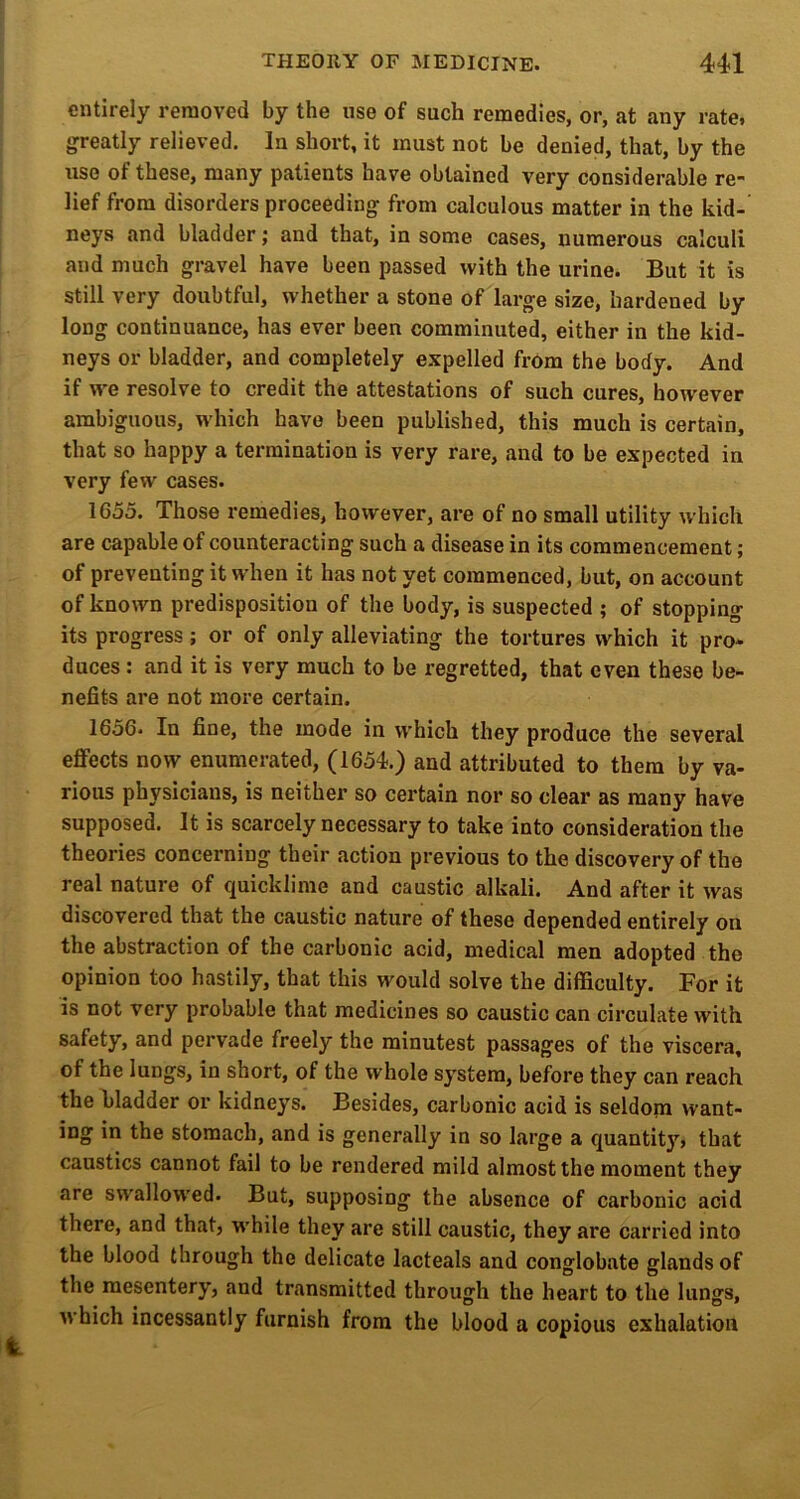 entirely removed by the use of such remedies, or, at any rate, greatly relieved. In short, it must not be denied, that, by the use of these, many patients have obtained very considerable re- lief from disorders proceeding from calculous matter in the kid- neys and bladder; and that, in some cases, numerous calculi and much gravel have been passed with the urine. But it is still very doubtful, whether a stone of large size, hardened by long continuance, has ever been comminuted, either in the kid- neys or bladder, and completely expelled from the body. And if we resolve to credit the attestations of such cures, however ambiguous, which have been published, this much is certain, that so happy a termination is very rare, and to be expected in very few cases. 1655. Those i-emedies, however, are of no small utility which are capable of counteracting such a disease in its commencement; of preventing it when it has not yet commenced, but, on account of known predisposition of the body, is suspected ; of stopping its progress; or of only alleviating the tortures which it pro- duces : and it is very much to be regretted, that even these be- nefits are not more certain. 1656- In fine, the mode in which they produce the several eflfects now enumerated, (1654.) and attributed to them by va- rious physicians, is neither so certain nor so clear as many have supposed. It is scarcely necessary to take into consideration the theories concerning their action previous to the discovery of the real nature of quicklime and caustic alkali. And after it was discovered that the caustic nature of these depended entirely on the abstraction of the carbonic acid, medical men adopted the opinion too hastily, that this would solve the difficulty. For it is not very probable that medicines so caustic can circulate with safety, and pervade freely the minutest passages of the viscera, of the lungs, in short, of the whole system, before they can reach the filadder or kidneys. Besides, carbonic acid is seldom want- ing in the stomach, and is generally in so large a quantity? that caustics cannot fail to be rendered mild almost the moment they are swallowed. But, supposing the absence of carbonic acid there, and that, w'hile they are still caustic, they are carried into the blood through the delicate lacteals and conglobate glands of the mesentery, and transmitted through the heart to the lungs, which incessantly furnish from the blood a copious exhalation 1