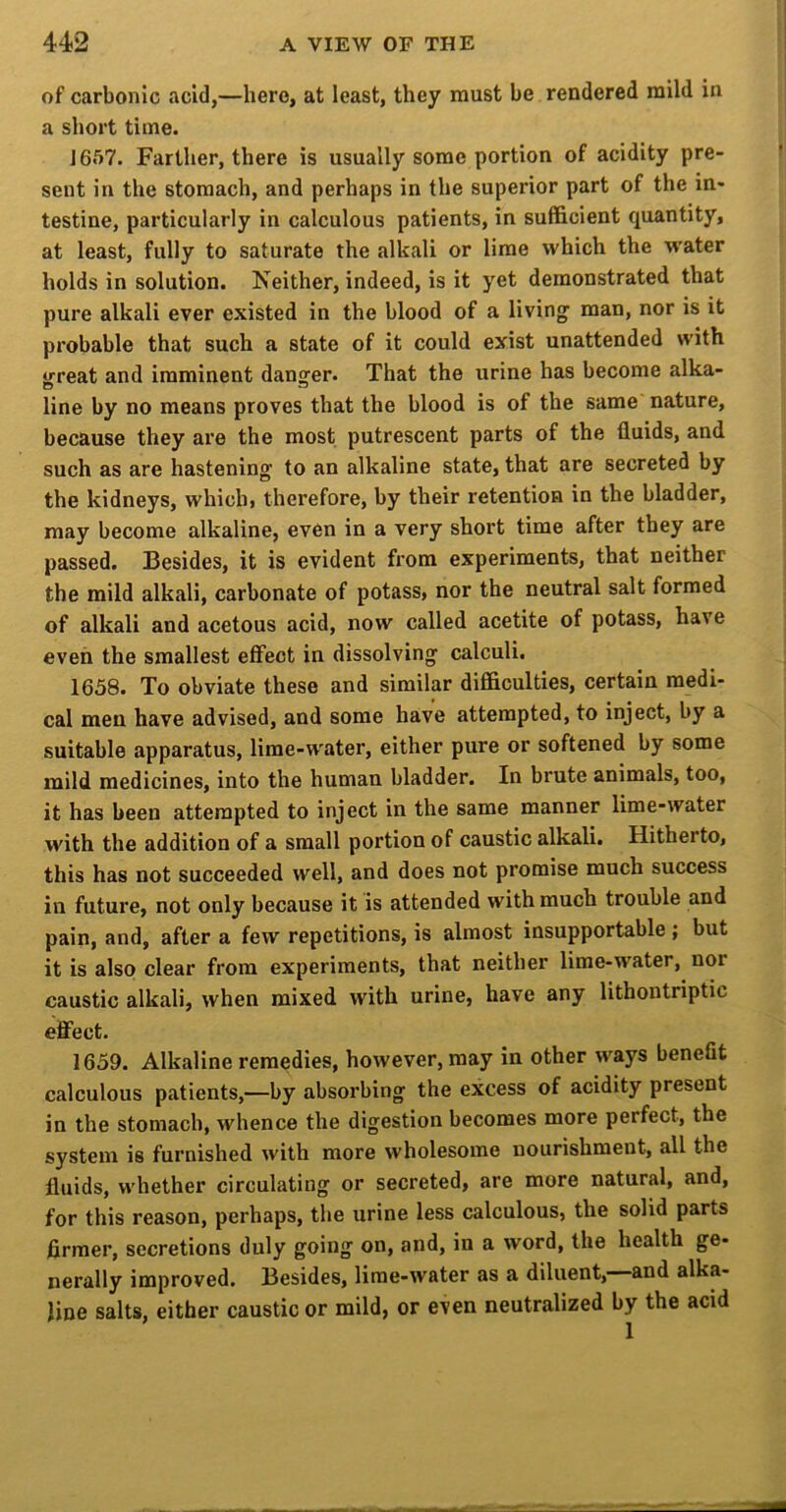 of carbonic acid,—hero, at least, they must be rendered mild in a short time. J657. Farther, there is usually some portion of acidity pre- sent in the stomach, and perhaps in the superior part of the in- testine, particularly in calculous patients, in sufficient quantity, at least, fully to saturate the alkali or lime which the w’ater holds in solution. Neither, indeed, is it yet demonstrated that pure alkali ever existed in the blood of a livings man, nor is it probable that such a state of it could exist unattended with irreat and imminent danger. That the urine has become alka- line by no means proves that the blood is of the same nature, because they are the most putrescent parts of the fluids, and such as are hastening to an alkaline state, that are secreted by the kidneys, which, therefore, by their retention in the bladder, may become alkaline, even in a very short time after they are passed. Besides, it is evident from experiments, that neither the mild alkali, carbonate of potass, nor the neutral salt formed of alkali and acetous acid, now called acetite of potass, have even the smallest eflFect in dissolving calculi. 1658. To obviate these and similar difficulties, certain medi- cal men have advised, and some have attempted, to inject, by a suitable apparatus, lime-water, either pure or softened by some mild medicines, into the human bladder. In brute animals, too, it has been attempted to inject in the same manner lime-water with the addition of a small portion of caustic alkali. Hitherto, this has not succeeded well, and does not promise much success in future, not only because it is attended with much trouble and pain, and, after a few repetitions, is almost insupportable ; but it is also clear from experiments, that neither lime-water, nor caustic alkali, when mixed with urine, have any lithontriptic effect. 1659. Alkaline remedies, however, may in other ways benefit calculous patients,—by absorbing the excess of acidity present in the stomach, whence the digestion becomes more perfect, the system is furnished with more wholesome nourishment, all the fluids, whether circulating or secreted, are more natural, and, for this reason, perhaps, the urine less calculous, the solid parts firmer, secretions duly going on, and, in a word, the health ge- nerally improved. Besides, lime-water as a diluent, and alka- line salts, either caustic or mild, or even neutralized by the acid