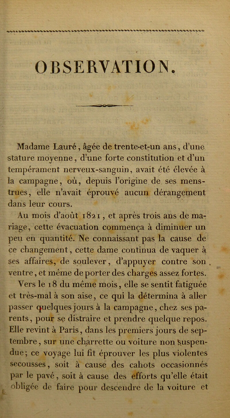 Madame Lauré, âgée de trente-et-un ans, d’une stature moyenne, d’une forte constitution et d’un tempérament nerveux-sanguin, avait été élevée à la campagne, où, depuis l’origine de ses mens- trues, elle n’avait éprouvé aucun dérangement dans leur cours. Au mois d’août 1821, et après trois ans de ma- riage, cette évacuation commença à diminuer un peu en quantité. Ne connaissant pas la cause de ce changement, cette dame continua de vaquer à ses affaires, de soulever, d’appuyer contre son. ventre, et même de porter des charges assez fortes. Vers le 18 du même mois, elle se sentit fatiguée et très-mal à son aise, ce qui la détermina à aller passer quelques jours à la campagne, chez ses pa- rents, pour se distraire et prendre quelque repos. Elle revint à Paris, dans les premiers jours de sep- tembre, sur une charrette ou voiture non Suspen- due; ce voyage lui fit éprouver les plus violentes secousses, soit à cause des cahots occasionnés par le pavé, soit à cause des efforts qu’elle était obligée de faire pour descendre de la voiture et