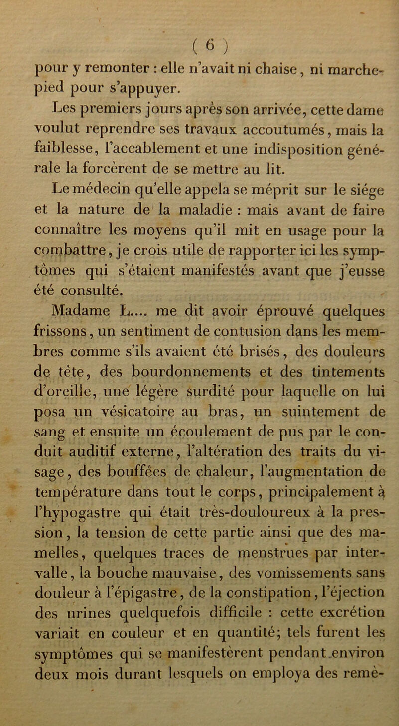 pour y remonter : elle n’avait ni chaise, ni marche- pied pour s’appuyer. Les premiers jours après son arrivée, cette dame voulut reprendre ses travaux accoutumés, mais la faiblesse, l’accablement et une indisposition géné- rale la forcèrent de se mettre au lit. Le médecin qu’elle appela se méprit sur le siège et la nature de la maladie : mais avant de faire connaître les moyens qu’il mit en usage pour la combattre, je crois utile de rapporter ici les symp- tômes qui s’étaient manifestés avant que j’eusse été consulté. Madame L.... me dit avoir éprouvé quelques frissons, un sentiment de contusion dans les mem- bres comme s’ils avaient été brisés, des douleurs de tète, des bourdonnements et des tintements d’oreille, une légère surdité pour laquelle on lui posa un vésicatoire au bras, un suintement de sang et ensuite un écoulement de pus par le con- duit auditif externe, l’altération des traits du vi- sage, des bouffées de chaleur, l’augmentation de température dans tout le corps, principalement à l’hypogastre qui était très-douloureux à la pres- sion , la tension de cette partie ainsi que des ma- melles, quelques traces de menstrues par inter- valle, la bouche mauvaise, des vomissements sans douleur à l’épigastre, de la constipation , l’éjection des urines quelquefois difficile : cette excrétion variait en couleur et en quantité; tels furent les symptômes qui se manifestèrent pendant environ deux mois durant lesquels on employa des remè-