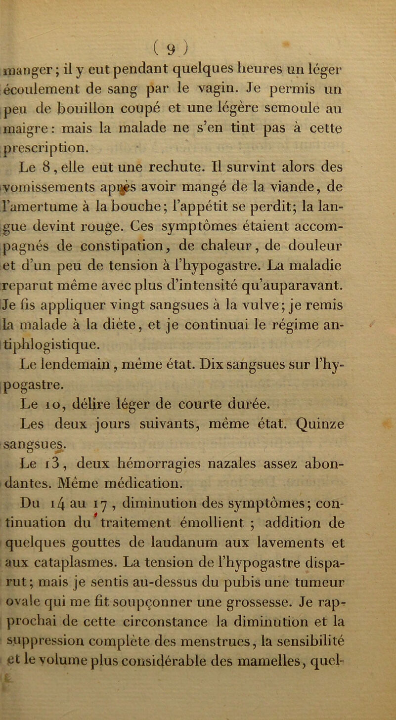 manger ; il y eut pendant quelques heures un léger écoulement de sang par le vagin. Je permis un peu de bouillon coupé et une légère semoule au maigre : mais la malade ne s’en tint pas à cette prescription. Le 8, elle eut une rechute. Il survint alors des vomissements apigès avoir mangé de la viande, de l’amertume à la bouche; l’appétit se perdit; la lan- gue devint rouge. Ces symptômes étaient accom- pagnés de constipation, de chaleur, de douleur et d’un peu de tension à l’hypogastre. La maladie reparut même avec plus d’intensité qu’auparavant. Je fis appliquer vingt sangsues à la vulve; je remis la malade à la diète, et je continuai le régime an- tiphlogistique. Le lendemain , même état. Dix sangsues sur l’hy- pogastre. Le io, délire léger de courte durée. Les deux jours suivants, même état. Quinze sangsues. Le 13, deux hémorragies nazales assez abon- dantes. Même médication. Du i4 au 17 , diminution des symptômes; con- tinuation du traitement émollient ; addition de quelques gouttes de laudanum aux lavements et aux cataplasmes. La tension de l’hypogastre dispa- rut ; mais je sentis au-dessus du pubis une tumeur ovale qui me fit soupçonner une grossesse. Je rap- prochai de cette circonstance la diminution et la suppression complète des menstrues, la sensibilité et le volume plus considérable des mamelles, quel-