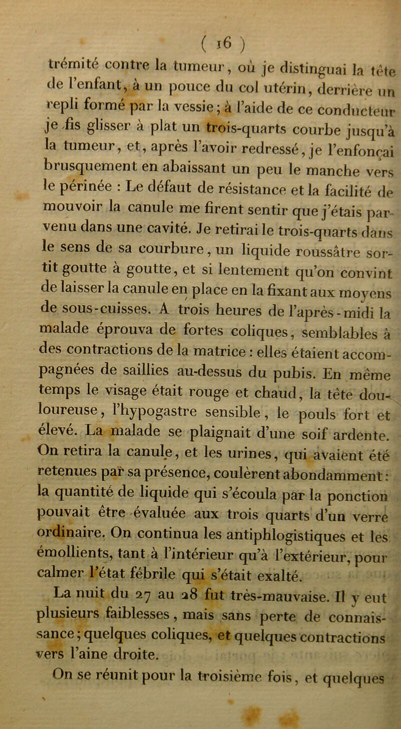 trernité contre la tumeur, où je distinguai la tête de l’enfant, à un pouce du col utérin, derrière un repli formé par la vessie; à l’aide de ce conducteur je .fis glisser à plat un trois-quarts courbe jusqu’à la tumeur, et, apres 1 avoir redressé, je l’enfonçai brusquement en abaissant un peu le manche vers le périnée : Le défaut de résistance et la facilité de mouvoir la canule me firent sentir que j’étais par- venu dans une cavité. Je retirai le trois-quarts dans le sens de sa courbure, un liquide roussâtre sor- tit goutte a goutte, et si lentement qu’on convint de laisser la canule en place en la fixant aux moyens de sous-cuisses. A trois heures de l’après-midi la malade éprouva de fortes coliques, semblables à des contractions de la matrice ; elles étaient accom- pagnées de saillies au-dessus du pubis. En meme temps le visage était rouge et chaud, la tète dou- loureuse , l’hypogastre sensible, le pouls fort et élevé. La malade se plaignait d’une soif ardente. On retira la canule, et les urines, qui avaient été retenues par sa présence, coulèrent abondamment : la quantité de liquide qui s’écoula par la ponction pouvait être évaluée aux trois quarts d’un verre ordinaire. On continua les antiphlogistiques et les émollients, tant à l’intérieur qu’à l’extérieur, pour calmer l’état fébrile qui s’était exalté. La nuit du 27 au 28 fut très-mauvaise. II y eut plusieurs faiblesses, mais sans perte de connais- sance; quelques coliques, et quelques contractions vers l’aine droite. On se réunit pour la troisième fois, et quelques