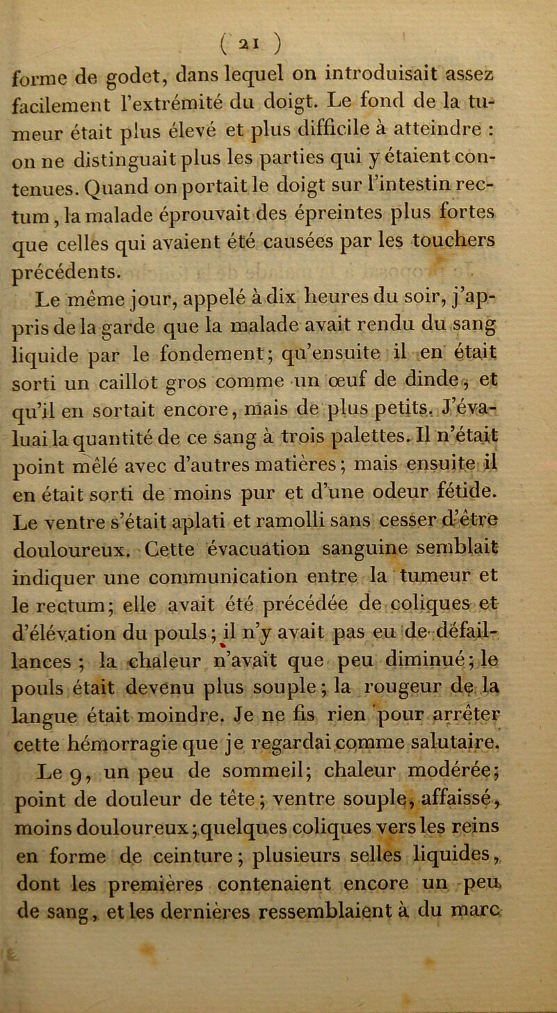 ( 2! ) forme de godet, dans lequel on introduisait assez facilement l’extrémité du doigt. Le fond de la tu- meur était plus élevé et plus difficile à atteindre : on ne distinguait plus les parties qui y étaient con- tenues. Quand on portait le doigt sur l’intestin rec- tum, la malade éprouvait des épreintes plus fortes que celles qui avaient été causées par les touchers précédents. Le même jour, appelé à dix heures du soir, j’ap- pris delà garde que la malade avait rendu du sang liquide par le fondement; qu’ensuite il en était sorti un caillot gros comme un œuf de dinde, et qu’il en sortait encore, mais de plus petits. J’éva- luai la quantité de ce sang à trois palettes. Il n’était point mêlé avec d’autres matières ; mais ensuite il en était sorti de moins pur et d’une odeur fétide. Le ventre s’était aplati et ramolli sans cesser d’être douloureux. Cette évacuation sanguine semblait indiquer une communication entre la tumeur et le rectum; elle avait été précédée de coliques et d’élévation du pouls; il n’y avait pas eu de défail- lances ; la chaleur n’avait que peu diminué; le pouls était devenu plus souple ; la rougeur de la Langue était moindre. Je ne fis rien pour arrêter cette hémorragie que je regardai comme salutaire. Le 9, un peu de sommeil; chaleur modérée; point de douleur de tête; ventre souple, affaissé* moins douloureux ^quelques coliques vers les reins en forme de ceinture; plusieurs selles liquides,, dont les premières contenaient encore un peu> de sang, et les dernières ressemblaient à du marc