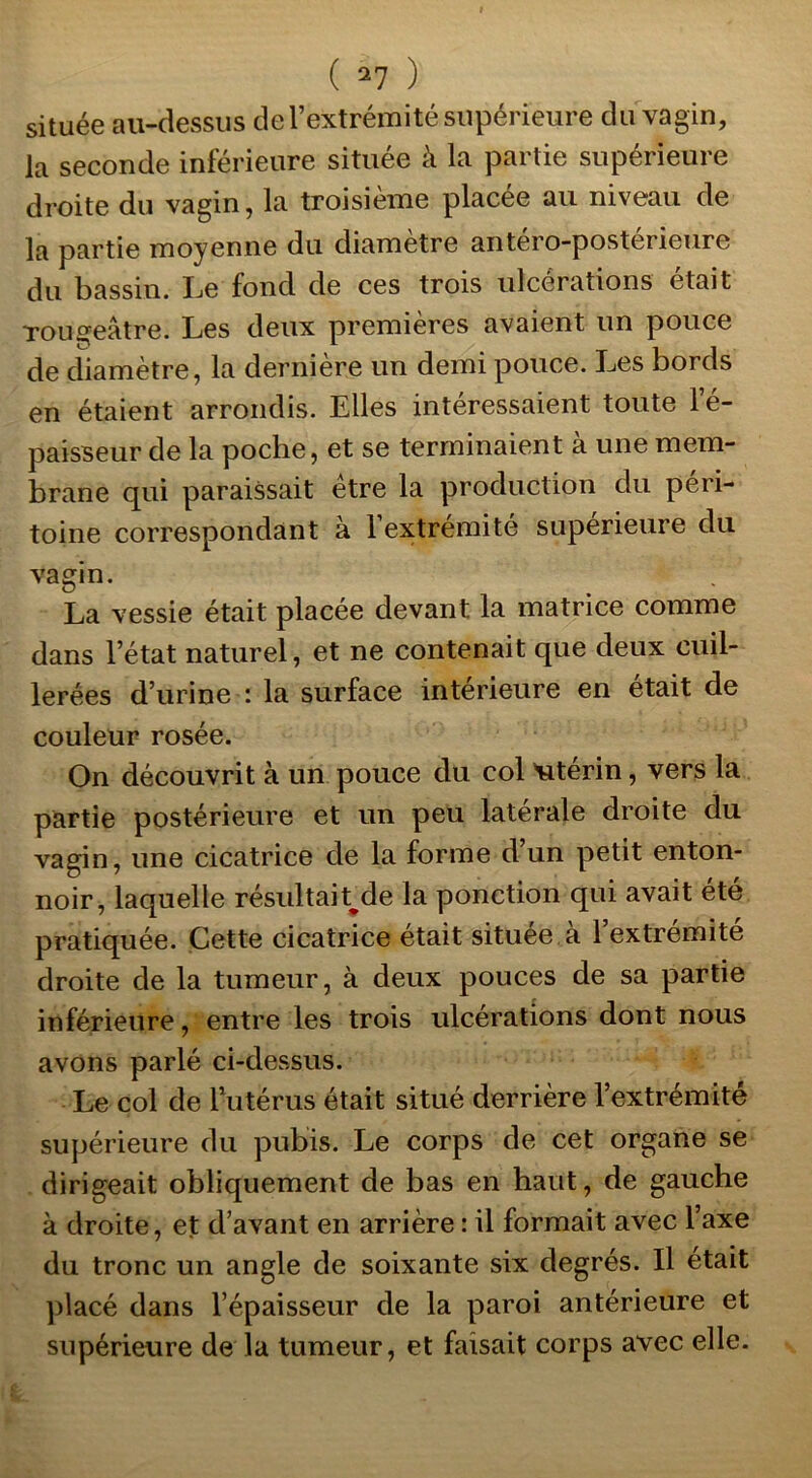 située au-dessus de l’extrémité supérieure du vagin, la seconde inférieure située à la partie supérieure droite du vagin, la troisième placée au niveau de la partie moyenne du diamètre antéro-posterieure du bassin, Le fond de ces trois ulcérations était rougeâtre. Les deux premières avaient un pouce de cîiamètre, la dernière un demi pouce. Les bords en étaient arrondis. Elles intéressaient toute le- paisseur de la poche, et se terminaient à une mem- brane qui paraissait être la production du péri- toine correspondant à l’extrémité supérieure du vagin. La vessie était placée devant la matrice comme dans l’état naturel, et ne contenait que deux cuil- lerées d’urine : la surface intérieure en était de couleur rosée. On découvrit à un pouce du col utérin, vers la partie postérieure et un peu latérale droite du vagin, une cicatrice de la forme d’un petit enton- noir, laquelle résultait^de la ponction qui avait été pratiquée. Cette cicatrice était située à l’extrémité droite de la tumeur, à deux pouces de sa partie inférieure, entre les trois ulcérations dont nous avons parlé ci-dessus. Le col de l’utérus était situé derrière l’extrémité supérieure du pubis. Le corps de cet organe se dirigeait obliquement de bas en haut, de gauche à droite, et d’avant en arrière : il formait avec l’axe du tronc un angle de soixante six degrés. Il était placé dans l’épaisseur de la paroi antérieure et supérieure de la tumeur, et faisait corps avec elle.