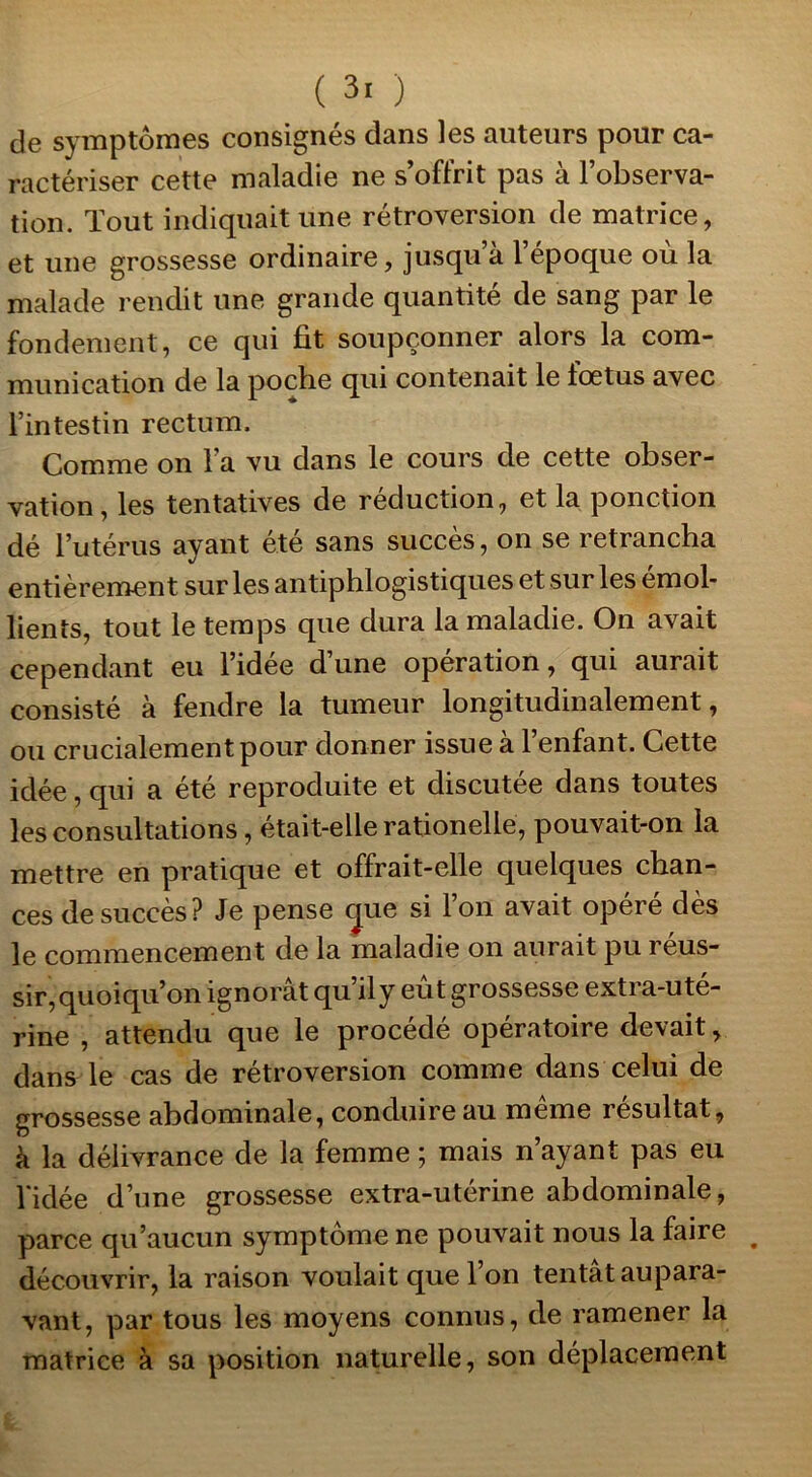 ( 3. ) de symptômes consignés dans les auteurs pour ca- ractériser cette maladie ne s’offrit pas à l’observa- tion. Tout indiquait une rétroversion de matrice, et une grossesse ordinaire, jusqu’à l’époque où la malade rendit une grande quantité de sang par le fondement, ce qui fit soupçonner alors la com- munication de la poche qui contenait le fœtus avec l’intestin rectum. Comme on l’a vu dans le cours de cette obser- vation, les tentatives de réduction, et la ponction dé l’utérus ayant été sans succès, on se retrancha entièrement sur les antiphlogistiques et sur les émol- lients, tout le temps que dura la maladie. On avait cependant eu l’idée d’une operation, qui aurait consisté à fendre la tumeur longitudinalement, ou crucialementpour donner issue à l’enfant. Cette idée, qui a été reproduite et discutée dans toutes les consultations, était-elle rationelle, pouvait-on la mettre en pratique et offrait-elle quelques chan- ces de succès? Je pense cjue si l’on avait opéré dès le commencement de la maladie on aurait pu 1 eus- sir, quoiqu’on ignorât qu il y eut grossesse exti a-ute- rine , attendu que le procédé opératoire devait, dans le cas de rétroversion comme dans celui de grossesse abdominale, conduire au même résultat, à la délivrance de la femme ; mais n’ayant pas eu l'idée d’une grossesse extra-utérine abdominale, parce qu’aucun symptôme ne pouvait nous la faire découvrir, la raison voulait que 1 on tentât aupara- vant, par tous les moyens connus, de ramener la matrice à sa position naturelle, son déplacement