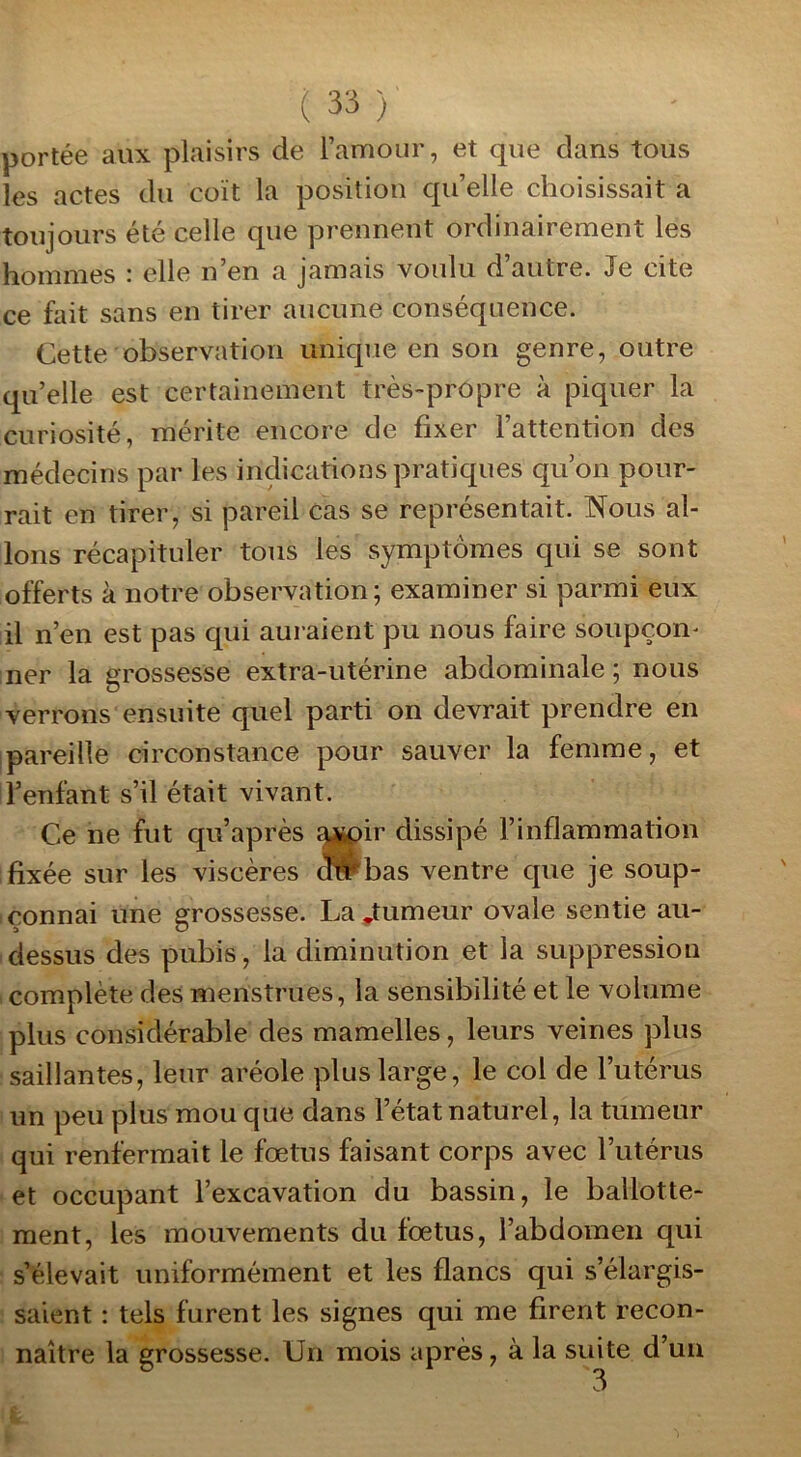 portée aux plaisirs de l’amour, et que clans tous les actes du coït la position qu’elle choisissait a toujours été celle que prennent ordinairement les hommes : elle n’en a jamais voulu d autre. Je cite ce fait sans en tirer aucune conséquence. Cette observation unique en son genre, outre qu’elle est certainement très-propre à piquer la curiosité, mérite encore de fixer l’attention des médecins par les indications pratiques qu’on pour- rait en tirer, si pareil cas se représentait. Nous al- lons récapituler tous les symptômes qui se sont offerts à notre observation; examiner si parmi eux il n’en est pas cpii auraient pu nous faire soupçon* ner la grossesse extra-utérine abdominale ; nous verrons ensuite quel parti on devrait prendre en pareille circonstance pour sauver la femme, et l’enfant s’il était vivant. Ce ne fut qu’après avoir dissipé l’inflammation fixée sur les viscères a#bas ventre que je soup- çonnai une grossesse. La .tumeur ovale sentie au- dessus des pubis, la diminution et la suppression complète des menstrues, la sensibilité et le volume plus considérable des mamelles, leurs veines plus saillantes, leur aréole plus large, le col de l’utérus un peu plus mou que dans l’état naturel, la tumeur qui renfermait le foetus faisant corps avec l’utérus et occupant l’excavation du bassin, le ballotte- ment, les mouvements du fœtus, l’abdomen qui s’élevait uniformément et les flancs qui s’élargis- saient : tels furent les signes qui me firent recon- naître la grossesse. Un mois après, à la suite d’un