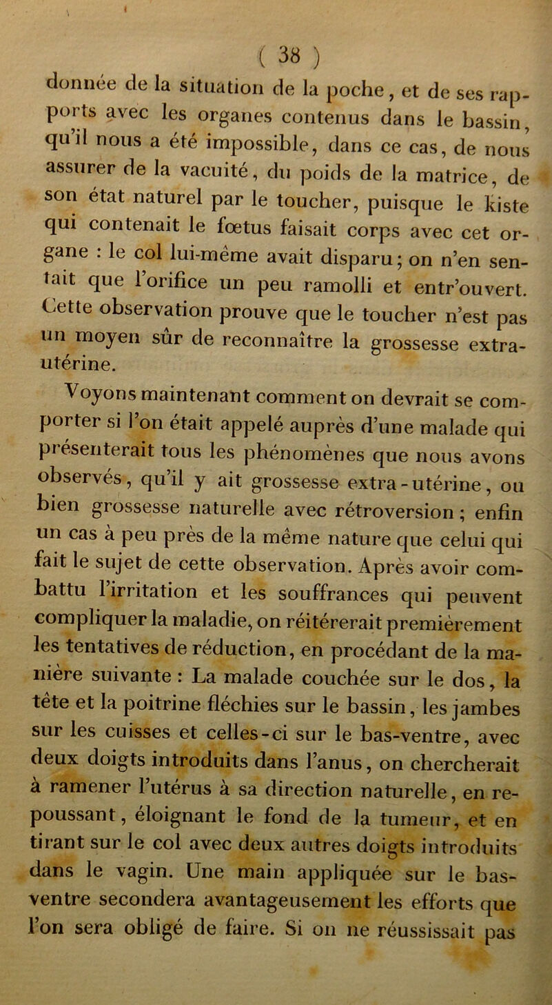 donnée de la situation de la poche, et de ses rap- ports avec les organes contenus dans le bassin, quil nous a été impossible, dans ce cas, de nous assurer de la vacuité, du poids de la matrice, de son état naturel par le toucher, puisque le kiste qui contenait le foetus faisait corps avec cet or- gane : le col lui-méme avait disparu ; on n’en sen- tait que 1 orifice un peu ramolli et entr’ouvert. Cette observation prouve que le toucher n’est pas un moyen sûr de reconnaître la grossesse extra- utérine. Voyons maintenant comment on devrait se com- porter si l’on était appelé auprès d’une malade qui présenterait tous les phénomènes que nous avons observés, qu’il y ait grossesse extra - utérine, ou bien grossesse naturelle avec rétroversion ; enfin un cas à peu près de la meme nature que celui qui fait le sujet de cette observation. Après avoir com- battu l’irritation et les souffrances qui peuvent compliquer la maladie, on réitérerait premièrement les tentatives de réduction, en procédant de la ma- nière suivante : La malade couchée sur le dos, la tète et la poitrine fléchies sur le bassin, les jambes sur les cuisses et celles-ci sur le bas-ventre, avec deux doigts introduits dans l’anus, on chercherait à ramener l’utérus à sa direction naturelle, en re- poussant, éloignant le fond de la tumeur, et en tirant sur le col avec deux autres doigts introduits dans le vagin. Une main appliquée sur le bas- ventre secondera avantageusement les efforts que l’on sera obligé de faire. Si on ne réussissait pas