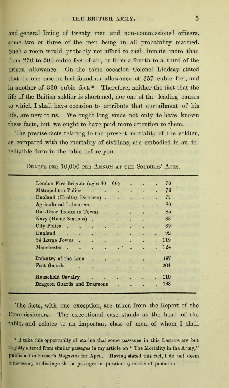 and general living of twenty men and non-commissioned officers, some two or three of the men being in all probability married. Such a room would probably not afford to each inmate more than from 250 to 300 cubic feet of air, or from a fourth to a third of the prison allowance. On the same occasion Colonel Lindsay stated that in one case he had found an allowance of 357 cubic feet, and in another of 330 cubic feet.* Therefore, neither the fact that the life of the British soldier is shortened, nor one of the leading causes to which I shall have occasion to attribute that curtailment of his life, are new to us. We ought long since not only to have known these facts, but we ought to have paid more attention to them. The precise facts relating to the present mortality of the soldier, as compared with the mortality of civilians, are embodied in an in- telligible form in the table before you. Deaths per 10,000 per Annum at the Soldiers’ Ages. London Fire Brigade (ages 40—60) . 70 Metropolitan Police ..... . 76 England (Healthy Districts) .... . 77 Agricultural Labourers .... . 80 Out-Door Trades in Towns .... . 85 Navy (Home Stations) ..... . 88 City Police . 89 England . 92 24 Large Towns ...... . 119 Manchester . . . . . * . 124 Infantry of the Line . 187 Foot Guards . 204 Household Cavalry . 110 Dragoon Guards and Dragoons . 133 The facts, with one exception, are taken from the Report of the Commissioners. The exceptional case stands at the head of the table, and relates to an important class of men, of whom I shall * I take this opportunity of stating that some passages in this Lecture are but slightly altered from similar passages in my article on “ The Mortality in the Army,” published in Fraser’s Magazine for April. Having stated this fact, I do not deem it necessary to distinguish the passages in question by marks of quotation.