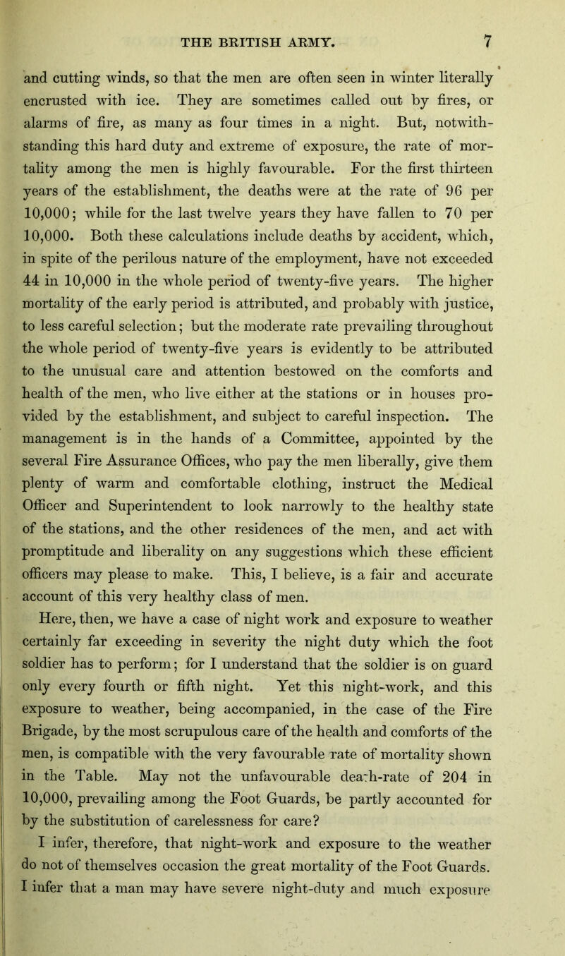 and cutting winds, so that the men are often seen in winter literally encrusted with ice. They are sometimes called out by fires, or alarms of fire, as many as four times in a night. But, notwith- standing this hard duty and extreme of exposure, the rate of mor- tality among the men is highly favourable. For the first thirteen years of the establishment, the deaths were at the rate of 96 per 10,000; while for the last twelve years they have fallen to 70 per 10.000. Both these calculations include deaths by accident, which, in spite of the perilous nature of the employment, have not exceeded 44 in 10,000 in the whole period of twenty-five years. The higher mortality of the early period is attributed, and probably with justice, to less careful selection; but the moderate rate prevailing throughout the whole period of twenty-five years is evidently to be attributed to the unusual care and attention bestowed on the comforts and health of the men, who live either at the stations or in houses pro- vided by the establishment, and subject to careful inspection. The management is in the hands of a Committee, appointed by the several Fire Assurance Offices, who pay the men liberally, give them plenty of warm and comfortable clothing, instruct the Medical Officer and Superintendent to look narrowly to the healthy state of the stations, and the other residences of the men, and act with promptitude and liberality on any suggestions which these efficient officers may please to make. This, I believe, is a fair and accurate account of this very healthy class of men. Here, then, we have a case of night work and exposure to weather certainly far exceeding in severity the night duty which the foot soldier has to perform; for I understand that the soldier is on guard only every fourth or fifth night. Yet this night-work, and this exposure to weather, being accompanied, in the case of the Fire Brigade, by the most scrupulous care of the health and comforts of the men, is compatible with the very favourable rate of mortality shown in the Table. May not the unfavourable dearh-rate of 204 in 10.000, prevailing among the Foot Guards, be partly accounted for j by the substitution of carelessness for care? I infer, therefore, that night-work and exposure to the weather do not of themselves occasion the great mortality of the Foot Guards. I infer that a man may have severe night-duty and much exposure