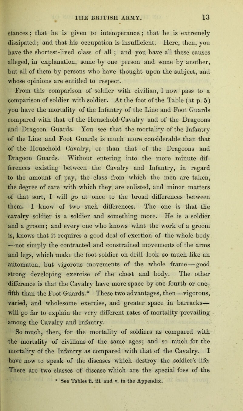 stances ; that he is given to intemperance ; that he is extremely dissipated; and that his occupation is insufficient. Here, then, you have the shortest-lived class of all ; and you have all these causes alleged, in explanation, some by one person and some by another, but all of them by persons who have thought upon the subject, and whose opinions are entitled to respect. From this comparison of soldier with civilian, I now pass to a comparison of soldier with soldier. At the foot of the Table (at p. 5) you have the mortality of the Infantry of the Line and Foot Guards compared with that of the Household Cavalry and of the Dragoons and Dragoon Guards. You see that the mortality of the Infantry of the Line and Foot Guards is much more considerable than that of the Household Cavalry, or than that of the Dragoons and Dragoon Guards. Without entering into the more minute dif- ferences existing between the Cavalry and Infantry, in regard to the amount of pay, the class from which the men are taken, the degree of care with which they are enlisted, and minor matters of that sort, I will go at once to the broad differences between them. I know of two such differences. The one is that the cavalry soldier is a soldier and something more. He is a soldier and a groom; and every one who knows what the work of a groom is, knows that it requires a good deal of exertion of the whole body —not simply the contracted and constrained movements of the arms and legs, which make the foot soldier on drill look so much like an automaton, but vigorous movements of the whole frame — good strong developing exercise of the chest and body. The other difference is that the Cavalry have more space by one-fourth or one- fifth than the Foot Guards.* These two advantages, then—vigorous, varied, and wholesome exercise, and greater space in barracks— will go far to explain the very different rates of mortality prevailing among the Cavalry and infantry. So much, then, for the mortality of soldiers as compared with the mortality of civilians of the same ages; and so much for the mortality of the Infantry as compared with that of the Cavalry. I have now to speak of the diseases which destroy the soldier’s life. There are two classes of disease which are the special foes of the * See Tables ii. iii, and v. in the Appendix.