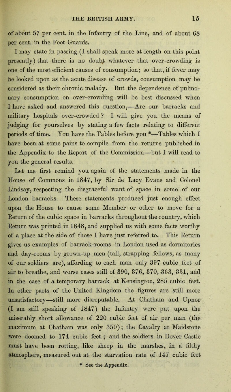 of about 57 per cent, in the Infantry of the Line, and of about 68 per cent, in the Foot Guards. I may state in passing (I shall speak more at length on this point presently) that there is no doub.t whatever that over-crowding is one of the most efficient causes of consumption; so that, if fever may be looked upon as the acute disease of crowds, consumption may be considered as their chronic malady. But the dependence of pulmo- nary consumption on over-crowding will be best discussed when I have asked and answered this question,—Are our barracks and military hospitals over-crowded ? I will give you the means of judging for yourselves by stating a few facts relating to different periods of time. You have the Tables before you *—Tables which I have been at some pains to compile from the returns published in the Appendix to the Report of the Commission—but I will read to you the general results. Let me first remind you again of the statements made in the House of Commons in 1847, by Sir de Lacy Evans and Colonel Lindsay, respecting the disgraceful want of space in some of our London barracks. These statements produced just enough effect upon the House to cause some Member or other to move for a Return of the cubic space in barracks throughout the country, which Return was printed in 1848, and supplied us with some facts worthy of a place at the side of those I have just referred to. This Return gives us examples of barrack-rooms in London used as dormitories and day-rooms by grown-up men (tall, strapping fellows, as many of our soldiers are), affording to each man only 397 cubic feet of air to breathe, and worse cases still of 390, 376, 370, 363, 331, and in the case of a temporary barrack at Kensington, 285 cubic feet. In other parts of the United Kingdom the figures are still more unsatisfactory—still more disreputable. At Chatham and Upnor (I am still speaking of 1847) the Infantry were put upon the miserably short allowance of 220 cubic feet of air per man (the maximum at Chatham was only 350); the Cavalry at Maidstone were doomed to 174 cubic feet ; and the soldiers in Dover Castle must have been rotting, like sheep in the marshes, in a filthy atmosphere, measured out at the starvation rate of 147 cubic feet * See the Appendix.