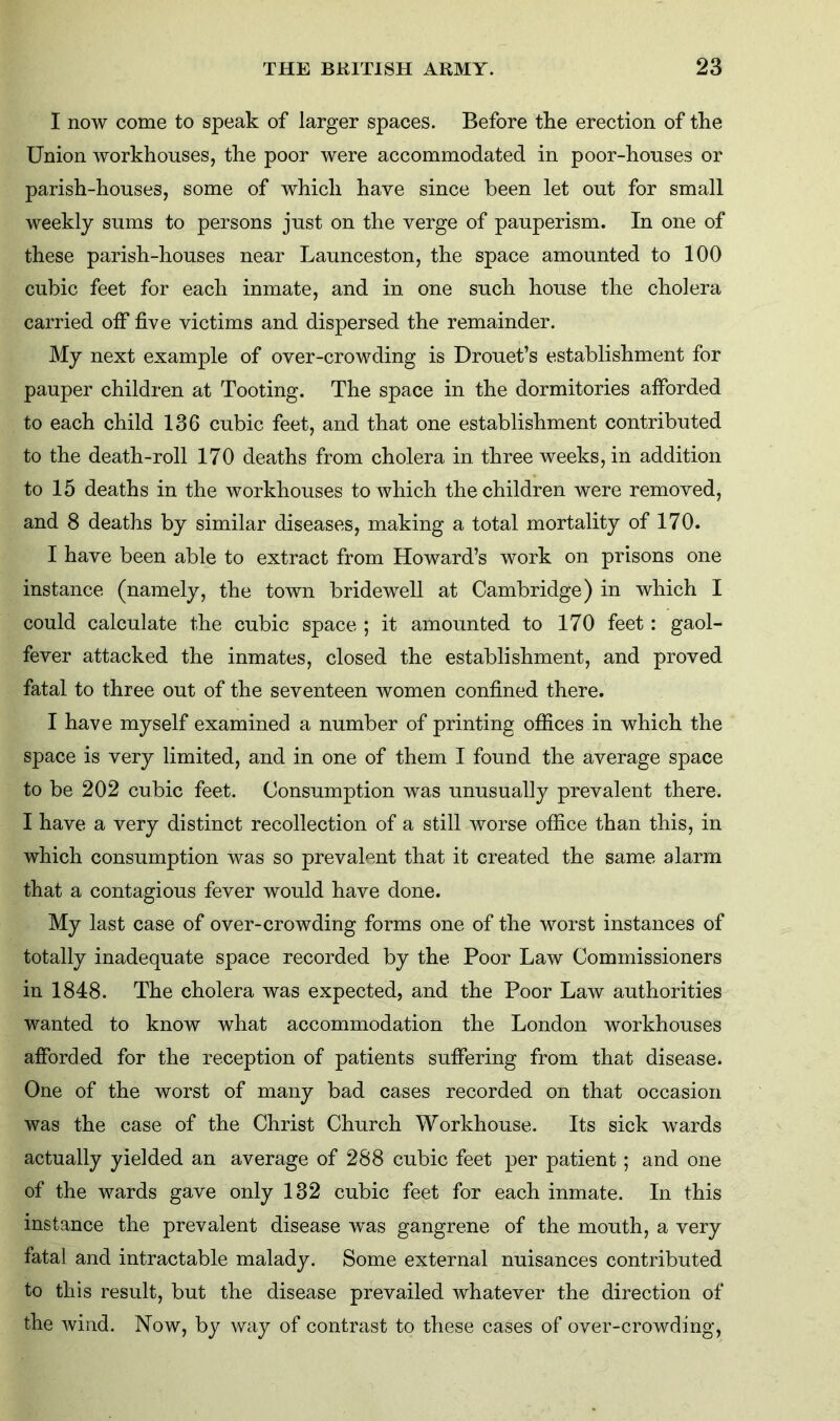 I now come to speak of larger spaces. Before the erection of the Union workhouses, the poor were accommodated in poor-houses or parish-houses, some of which have since been let out for small weekly sums to persons just on the verge of pauperism. In one of these parish-houses near Launceston, the space amounted to 100 cubic feet for each inmate, and in one such house the cholera carried off five victims and dispersed the remainder. My next example of over-crowding is Drouet’s establishment for pauper children at Tooting. The space in the dormitories afforded to each child 136 cubic feet, and that one establishment contributed to the death-roll 170 deaths from cholera in three weeks, in addition to 15 deaths in the workhouses to which the children were removed, and 8 deaths by similar diseases, making a total mortality of 170. I have been able to extract from Howard’s work on prisons one instance (namely, the town bridewell at Cambridge) in which I could calculate the cubic space ; it amounted to 170 feet: gaol- fever attacked the inmates, closed the establishment, and proved fatal to three out of the seventeen women confined there. I have myself examined a number of printing offices in which the space is very limited, and in one of them I found the average space to be 202 cubic feet. Consumption was unusually prevalent there. I have a very distinct recollection of a still worse office than this, in which consumption was so prevalent that it created the same alarm that a contagious fever would have done. My last case of over-crowding forms one of the worst instances of totally inadequate space recorded by the Poor Law Commissioners in 1848. The cholera was expected, and the Poor Law authorities wanted to know what accommodation the London workhouses afforded for the reception of patients suffering from that disease. One of the worst of many bad cases recorded on that occasion was the case of the Christ Church Workhouse. Its sick wards actually yielded an average of 288 cubic feet per patient; and one of the wards gave only 132 cubic feet for each inmate. In this instance the prevalent disease was gangrene of the mouth, a very fatal and intractable malady. Some external nuisances contributed to this result, but the disease prevailed whatever the direction of the wind. Now, by way of contrast to these cases of over-crowding.