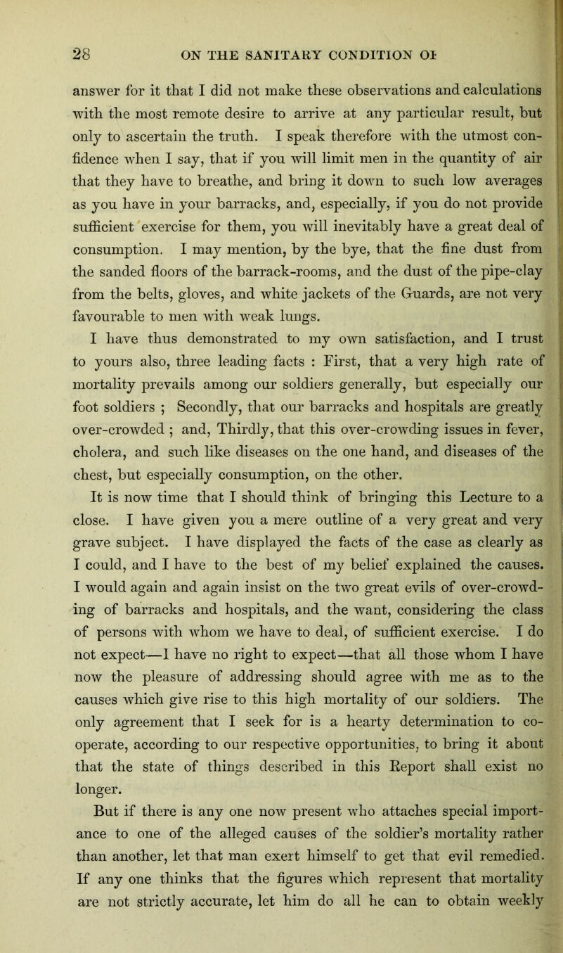 1 answer for it that I did not make these observations and calculations with the most remote desire to arrive at any particular result, but only to ascertain the truth. I speak therefore with the utmost con- fidence when I say, that if you will limit men in the quantity of air that they have to breathe, and bring it down to such low averages as you have in your barracks, and, especially, if you do not provide sufficient exercise for them, you will inevitably have a great deal of consumption. I may mention, by the bye, that the fine dust from the sanded floors of the barrack-rooms, and the dust of the pipe-clay from the belts, gloves, and white jackets of the. Guards, are not very favourable to men with weak lungs. I have thus demonstrated to my own satisfaction, and I trust to yours also, three leading facts : First, that a very high rate of mortality prevails among our soldiers generally, but especially our foot soldiers ; Secondly, that our barracks and hospitals are greatly over-crowded ; and, Thirdly, that this over-crowding issues in fever, cholera, and such like diseases on the one hand, and diseases of the chest, but especially consumption, on the other. It is now time that I should think of bringing this Lecture to a close. I have given you a mere outline of a very great and very grave subject. I have displayed the facts of the case as clearly as I could, and I have to the best of my belief explained the causes. I would again and again insist on the two great evils of over-crowd- ing of barracks and hospitals, and the want, considering the class of persons with whom we have to deal, of sufficient exercise. I do not expect—I have no right to expect—that all those whom I have now the pleasure of addressing should agree with me as to the causes ’which give rise to this high mortality of our soldiers. The only agreement that I seek for is a hearty determination to co- operate, according to our respective opportunities, to bring it about that the state of things described in this Report shall exist no longer. But if there is any one now present who attaches special import- ance to one of the alleged causes of the soldier’s mortality rather than another, let that man exert himself to get that evil remedied. If any one thinks that the figures which represent that mortality are not strictly accurate, let him do all he can to obtain weekly