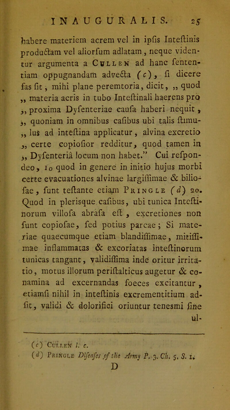 habere materiem acrem vel in ipfis Inteftinis proda6tam vel aliorfum adlatam , neque viden- tur argumenta a Cullen ad hanc fenten- tiam oppugnandam adve£ta (c) > fi dicere fas fit, mihi plane peremtoria, dicit, „ quod ,, materia acris in tubo Inteftinali haerens pro ,, proxima Dyfenteriae caufa haberi nequit , 3, quoniam in omnibus cafibus ubi talis ftimu- „ lus ad inteftina applicatur , alvina excretio „ certe copiofior redditur, quod tamen in 3, Dyfenteria locum non habet.” Cui refpon- deo, io quod in genere in initio hujus morbi certe evacuationes alvinae largiffimae & bilio- fae, funt teftante etiam Piiingle ( d) 20. Quod in plerisque cafibus, ubi tunica Intcffci- norum villofa abrafa efl , excretiones non funt copiofae, fed potius parcae; Si mate- riae quaecumque etiam blandifiimae, mitifli- mae inflammatas & excoriatas inteftinorum tunicas tangant, validiflima inde oritur irrita- tio, motus illorum periflalticus augetur & co- namina ad excernandas foeces excitantur , etiamfi nihil in inteftinis excrementitium ad- fit, validi & dolorifici oriuntur tenesmi fine ul- (0 Cui.i.eN l. c. (d) Pkingle Dlfenfcs nf tlie Army P. 3. Oh, 5. S. I. D