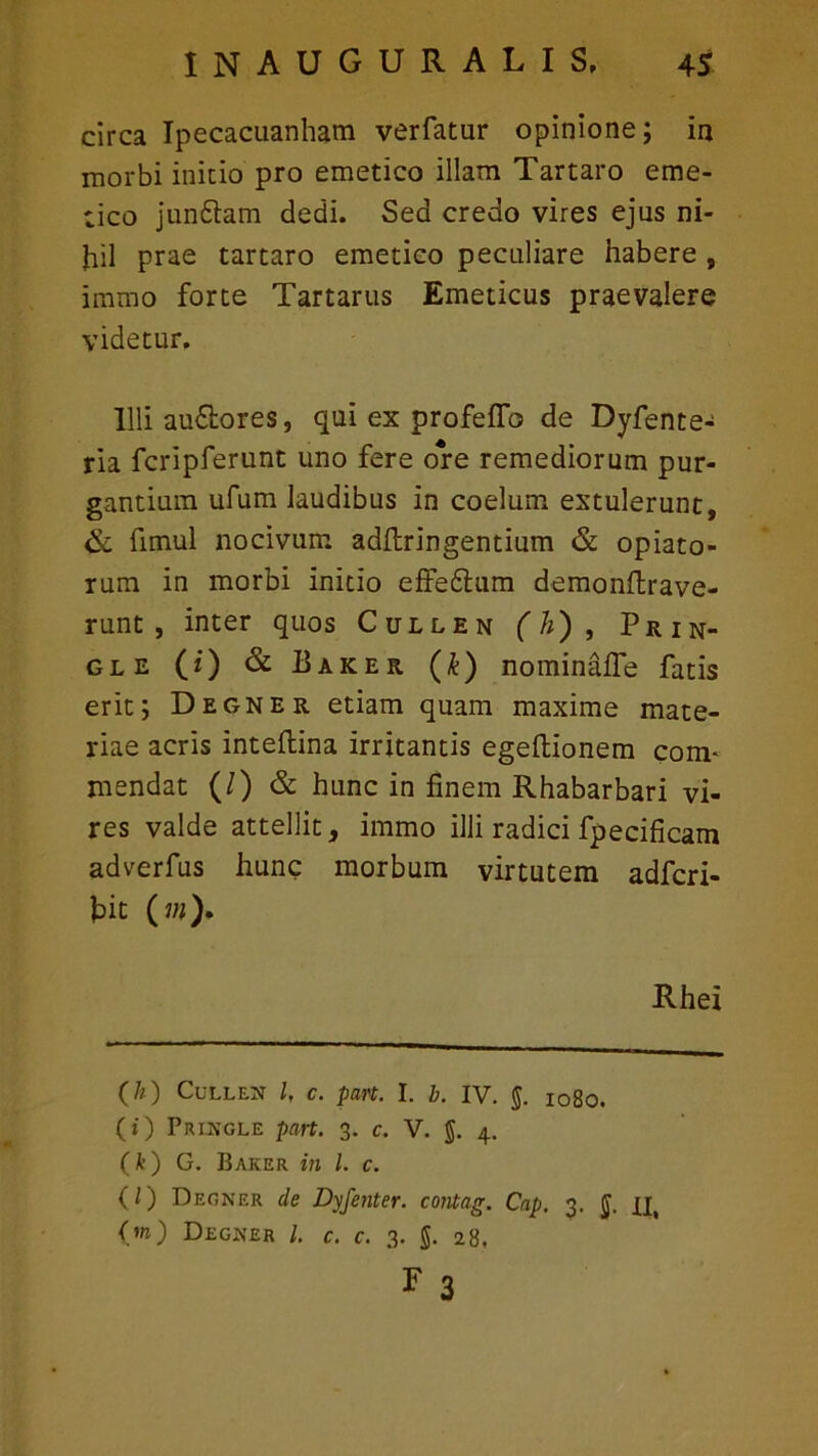 circa Ipecacuanham verfatur opinione; in morbi initio pro emetico illam Tartaro eme- tico jun&am dedi. Sed credo vires ejus ni- hil prae tartaro emetico peculiare habere , immo forte Tartarus Emeticus praevalere videtur. Illi au£lores, qui ex profeflb de Dyfente- ria fcripferunt uno fere ore remediorum pur- gantium ufum laudibus in coelum extulerunt, & fimul nocivum adftringentium & opiato- rum in morbi initio effedtum demonftrave- runt, inter quos Cullen (A), Prin- gle (i) & Baker (k) nominaffe fatis erit; Degner etiam quam maxime mate- riae acris inteftina irritantis egeftionem com- mendat (/) & hunc in finem Rhabarbari vi- res valde attellit, immo illi radici fpecificam adverfus hunc morbum virtutem adfcri- hit («)• Rhex (//) Cullen l, c. part. I. b. IV. §. I08o. (i) Pringle part. 3. c. V. §. 4. (k) G. Baker in l. c. (/) Degner de Dyfenter. contag. Cap. 3. ij. xi, O) Degner L c. c. 3. g. 28, * 3