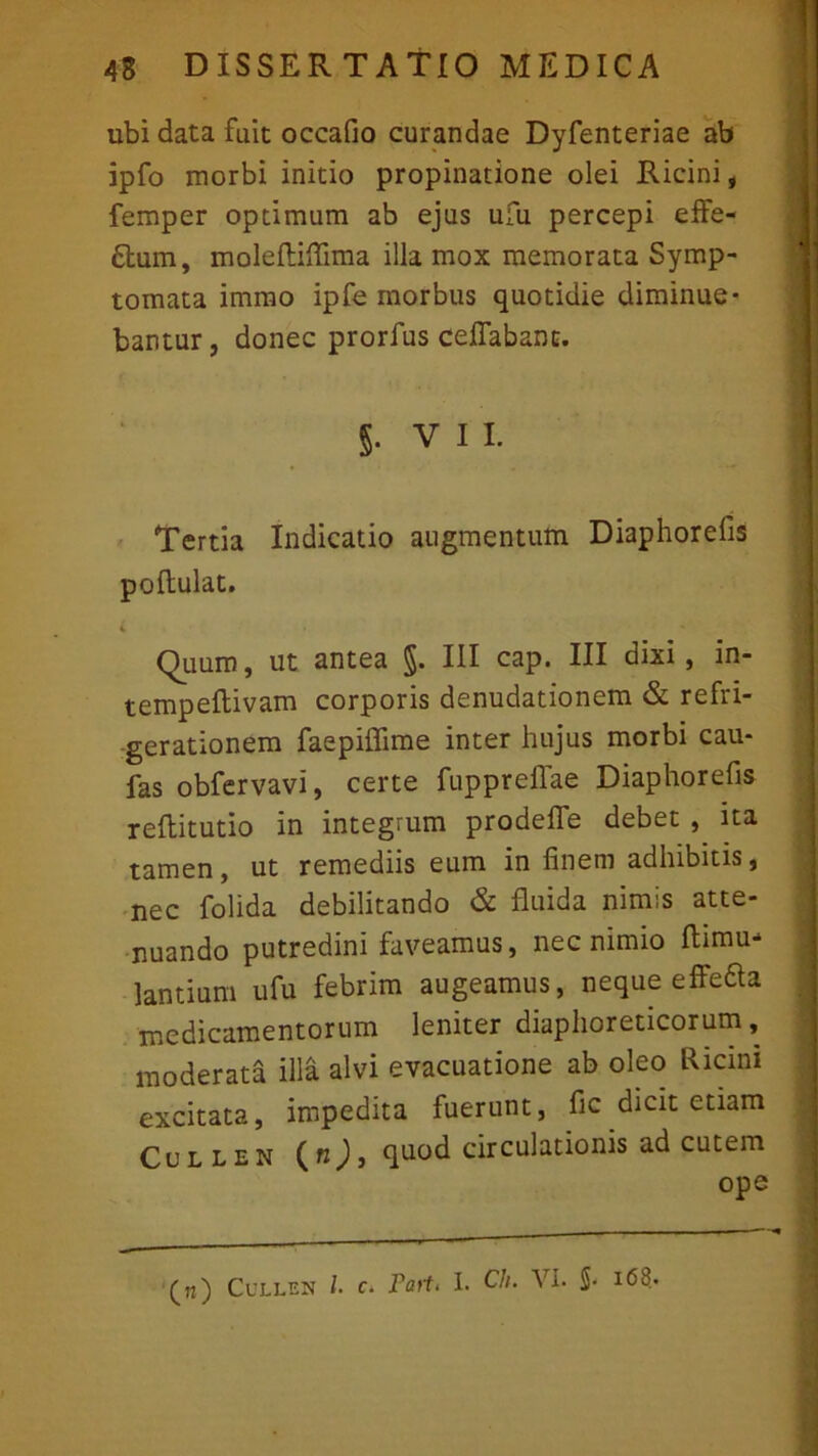 ubi data fuit occafio curandae Dyfenteriae ab ipfo morbi initio propinatione olei Ricini, femper optimum ab ejus ufu percepi effe- rum, moleftiffima illa mox memorata Symp- tomata immo ipfe morbus quotidie diminue- bantur , donec prorfus ceffabanc. S- V 1i. Tertia Indicatio augmentum Diaphorefis poftulat. Quum, ut antea §. III cap. III dixi, in- tempeflivam corporis denudationem & refri- gerationem faepiffime inter hujus morbi cau- fas obfervavi, certe fuppreflae Diaphorefis reflitutio in integrum prodelfe debet , ita tamen, ut remediis eum in finem adhibitis, nec folida debilitando & fluida nimis atte- nuando putredini faveamus, nec nimio Ihmu- lantium ufu febrim augeamus, neque effeaa medicamentorum leniter diaphoreticorum, moderata illa alvi evacuatione ab oleo Ricini excitata, impedita fuerunt, fic dicit etiam Cullen (n)3 quod circulationis ad cutem ope («) Cullen l c. Farti I. Ch. VI. S- i<58.