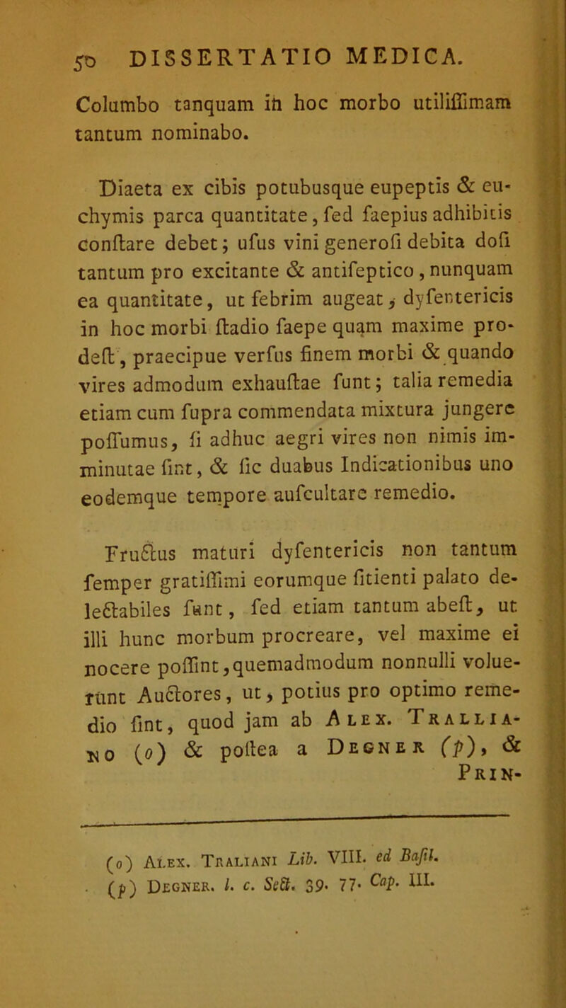 Columbo tanquam in hoc morbo utiliffimam tantum nominabo. Diaeta ex cibis potubusque eupeptis & eu- chyrnis parca quantitate, fed faepius adhibitis conflare debet; ufus vini generofi debita dofi tantum pro excitante & antifeptico , nunquam ea quantitate, ut febrim augeat, dyfentericis in hoc morbi fladio faepe quam maxime pro* deft, praecipue verfus finem morbi & quando vires admodum exhauflae funt; talia remedia etiam cum fupra commendata mixtura jungere pofiumus, fi adhuc aegri vires non nimis im- minutae fint, & fic duabus Indicationibus uno eodemque tempore aufcultare remedio. Fruftus maturi dyfentericis non tantum femper gratiffimi eorumque fitienti palato de- le&abiles fant, fed etiam tantum abefl, ut illi hunc morbum procreare, vel maxime ei nocere poffint, quemadmodum nonnulli volue- runt Auctores, ut, potius pro optimo reme- dio fint, quod jam ab Alex. Trallia- no (o) & poftea a Decner (p), & (o) Ai.ex. Tr ali ani Lib. VIII. ed Baftl. (f) Degner. L c. Sett. 39- 77-