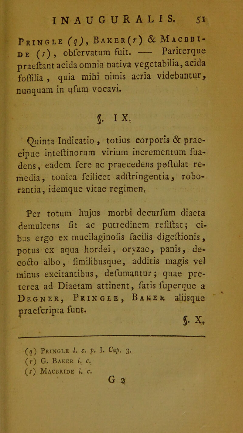 PRINOLE (q), BAKER (r) & MaCBRI- de (s) , obfervatum fuit. Pariterque praeftant acida ornnia nativa vegetabilia, acida foflilia , quia mihi nimis acria videbantur, nunquam in ufum vocavi. §. ix. Quinta Indicatio , totius corporis & prae- cipue inteftinorum virium incrementum fua- dens, eadem fere ac praecedens poftulat re- media, tonica fcilicet adftringentia, robo- rantia, idemque vitae regimen. Per totum hujus morbi decurfum diaeta demulcens fit ac putredinem refiftat; ci- bus ergo ex mucilaginofis facilis digeftionis, potus ex aqua hordei, oryzae, panis, de- codto albo, fimilibusque, additis magis vel minus excitantibus, defumantur; quae pre- terea ad Diaetam attinent, fatis fuperque a Degner, Pringle, Baker aliisque praeferipta funt. (q) Pringle l. c. p. I. Cap. 3. (r) G. Baker /. c. (j) Macbride /. c. G z