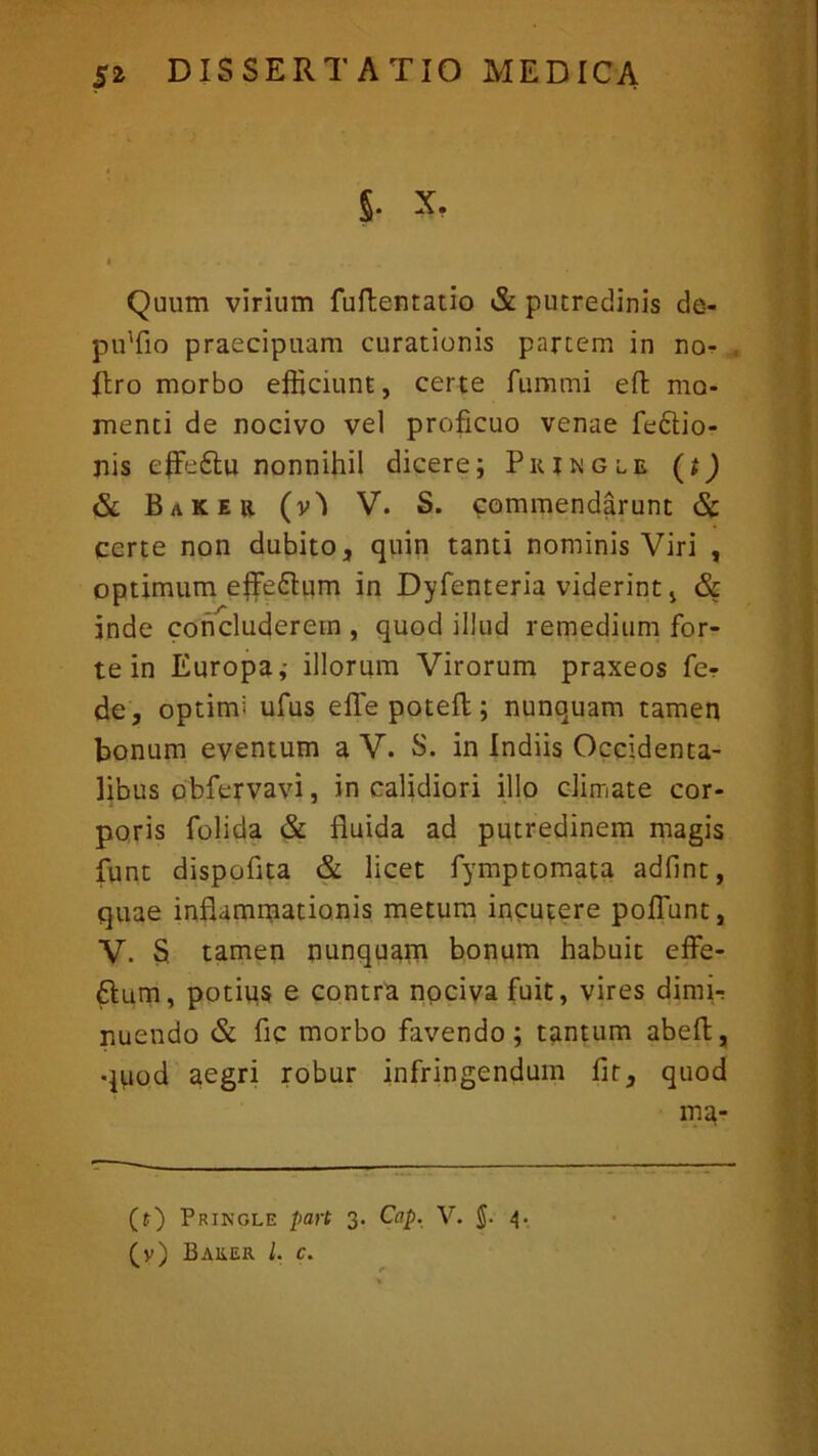 J. x, i Quum virium fuftentatio & putredinis de- pffifio praecipuam curationis partem in no- flro morbo efficiunt, certe furnmi efb mo- menti de nocivo vel proficuo venae feftio- ffis effe£tu nonnihil dicere; Piumgle (i) & Baker (v) V. S. commendarunt & certe non dubito, quin tanti nominis Viri , optimum effedtum in Dyfenteria viderint, & inde concluderem , quod illud remedium for- te in Europa,- illorum Virorum praxeos fe-r de, optimi ufus efTepoteft; nunquam tamen bonum eventum a V. S. in Indiis Occidenta- libus obfervavi, in calidiori illo climate cor- poris Dolida & fluida ad putredinem magis funt dispoflta & licet fymptomata adfint, quae inflammationis metum incutere poliunt, V. S. tamen nunquam bonum habuit effe- £tum, potius e contra nociva fuit, vires dimir nuendo & fic morbo favendo; tantum abeft, quod aegri robur infringendum fit, quod ma- (t) Pringle part 3. Cap. V. J. 4. (y) BAliER l. c.