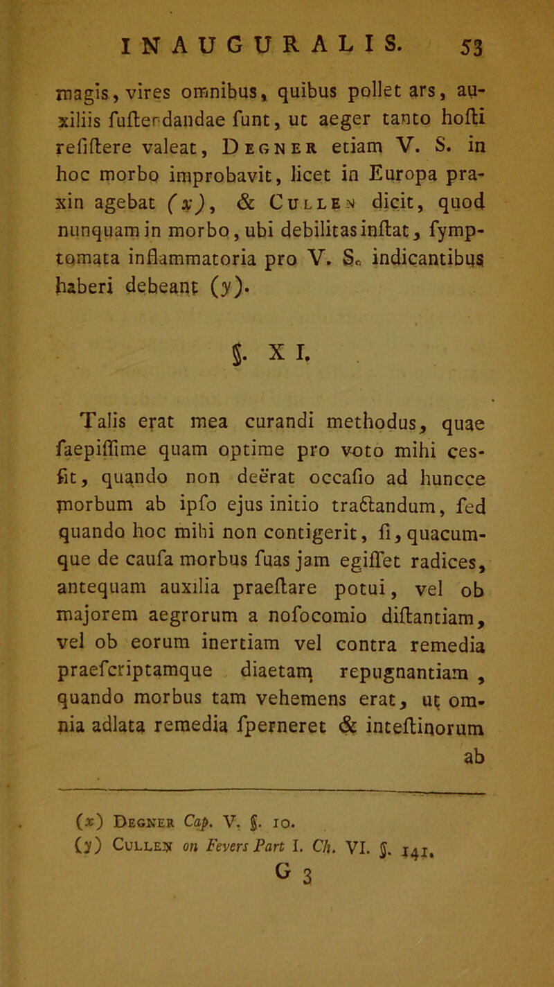 magis, vires omnibus, quibus pollet ars, au- xiliis fufterdandae funt, ut aeger tanto hofti reiiftere valeat, Degner etiam V. S. in hoc morbo improbavit, licet in Europa pra- xin agebat (x), & Cullea dicit, quod nunquam in morbo, ubi debilitas inflat, fymp- tomata inflammatoria pro V. & indicantibus haberi debeant (y). §. X I, Talis erat mea curandi methodus, quae faepiflime quam optime pro voto mihi ces- fit, quando non deerat occafio ad huncce morbum ab ipfo ejus initio trattandum, fed quando hoc mihi non contigerit, fi, quacum- que de caufa morbus fuas jam egiffet radices, antequam auxilia praedare potui, vel ob majorem aegrorum a nofocomio diflantiam, vel ob eorum inertiam vel contra remedia praefcriptamque diaetam repugnantiam , quando morbus tam vehemens erat, ut om- nia adlata remedia fperneret & inteflinorum ab (*) Degicer Cap. V. §. 10. (?) Cullea on Fevers Part I. Ch. VI. $ G 3