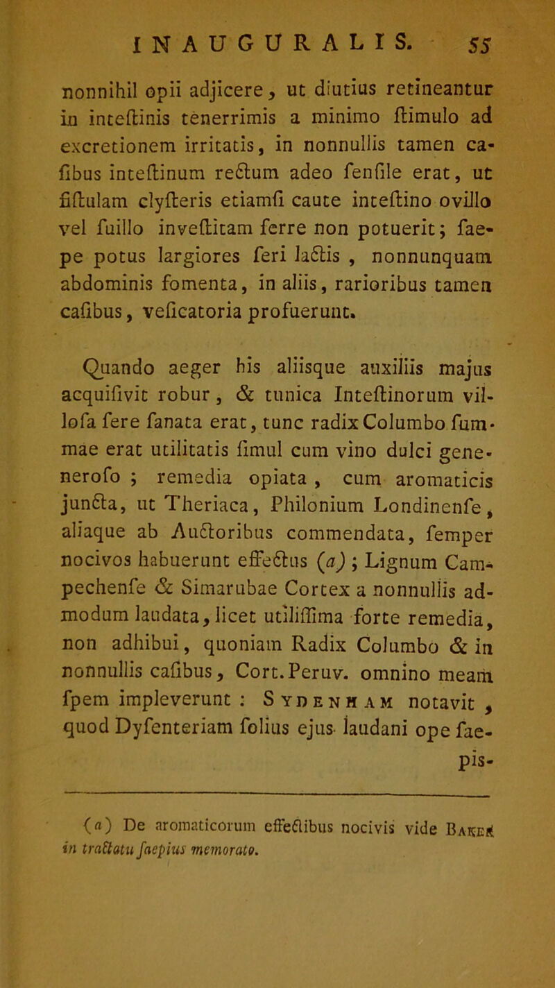 nonnihil opii adjicere, ut diutius retineantur in inteftinis tenerrimis a minimo flimulo ad excretionem irritatis, in nonnullis tamen ca- fibus inteftinum reflum adeo fenfile erat, ut fiftulam clyfteris etiamfi caute inteftino ovillo vel fuillo invellitam ferre non potuerit; fae- pe potus largiores feri laflis , nonnunquam abdominis fomenta, in aliis, rarioribus tamen cafibus, veflcatoria profuerunt. Quando aeger his aliisque auxiliis majus acquifivit robur, & tunica Inteftinorum vil- lofa fere fanata erat, tunc radix Columbo fum* mae erat utilitatis fimul cum vino dulci gene- nerofo ; remedia opiata , cum aromaticis junfta, ut Theriaca , Philonium Londinenfe , aliaque ab Au&oribus commendata, femper nocivos habuerunt effe£his (a) ; Lignum Cam- pechenfe & Simarubae Cortex a nonnullis ad- modum laudata, licet utiliffima forte remedia, non adhibui, quoniam Radix Columbo & in nonnullis cafibus, Cort.Peruv. omnino meam fpem impleverunt : Sydenham notavit , quod Dyfenteriam folius ejus laudani ope fae- pis- O) De aromaticorum effettibus nocivis vide Bake* in trattatu faepius memorato.