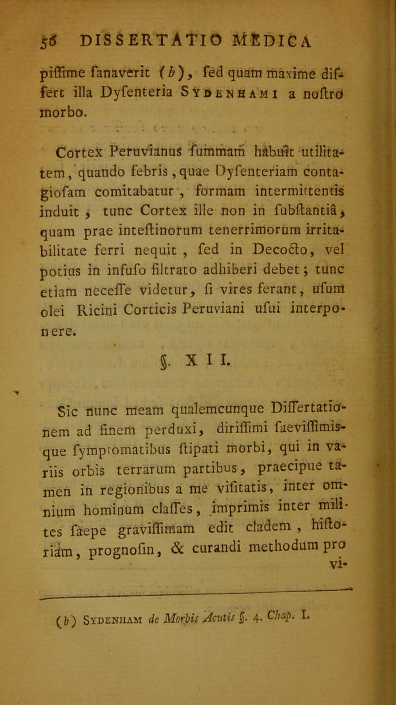 piffime fanaverit (b), fed quam maxime dif- fert illa Dyfenteria SVbenhami a noftrd morbo. Cortex Pefuvianus fummam habuit utilita- tem, quando febris,quae Dyfenteriam conta- giofam comitabatur , formam intermittentis induit i tunc Cortex ille non in fubftantia, quam prae inteflinorum tenerrimorum irrita- bilitate ferri nequit , fed in Deco&o, vel potius in infufo filtrato adhiberi debet; tunc etiam necefle videtur, fi vires ferant, ufum olei Ricini Corticis Peruviani ufui interpo- nere. §• X 1 I. Sic nunc meam qualemcunque Difiertatid- nem ad finem perduxi, diriffimi faeviffimis- que fympromatibus ftipati morbi, qui in va- rus orbis terrarum partibus, praecipue ta- men in regionibus a me vilitatis, inter om- nium hominum clafles, imprimis inter mili- tes faepe graviffimam edit cladem , hiflo- riam, prognofin, & curandi methodum pro vi- (b) Sydehham de Morbis Acutis §. 4. Chdp. I