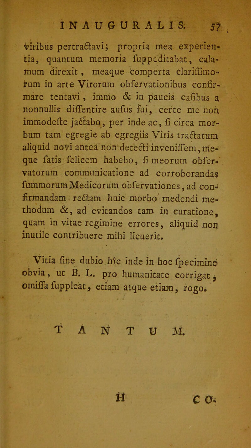 viribus pertradtavi; propria mea experien- tia, quantum memoria fuppeditabat, cala- mum direxit , meaque comperta clariffimo- tum in arte Virorum obfervationibus confir- mare tentavi, immo & in paucis cafibus a nonnullis diflentire aufus fui, certe me non immodefte jadhbo, per inde ac, fi circa mor- bum tam egregie ab egregiis Viris tradlatum aliquid novi antea non detefti invenifiem,me- que fatis felicem habebo, fi meorum obfer-' vatorum communicatione ad corroborandas fummorumMedicorum obfervationes,ad con- firmandam redtam huic morbo medendi me- thodum &, ad evitandos tam in curatione, quam in vitae regimine errores, aliquid non inutile contribuere mihi licuerit* Vitia fine dubio hic inde in hoc fpecimine obvia, ut B. L. pro humanitate corrigat, omifia fuppleat, etiam atque etiam, rogo; tantum. H c o-