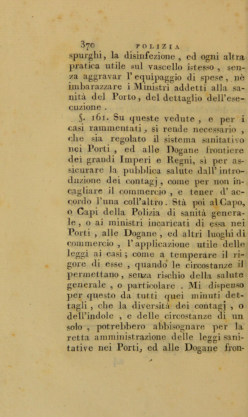 spurghi, la disinfezione, ed ogni altra pratica utile sul vascello istesso , sen- za aggravar 1* equipaggio di spese, nè imbarazzare i Ministri addetti alla sa- nità del Porto, del dettaglio dell’ese- cuzione . §• 161. Su queste vedute , e per i casi rammentati si rende necessario , che sia regolato il sistema sanitativo nei Porti , ed alle Dogane frontiere dei grandi Imperi e Regni, sì per as- sicurare la pubblica salute dall’ intro- duzione dei contagj , come per non in- cagliare il commercio , e tener d’ ac- cordo l’una coll’altro. Sta poi al Capo, o Capi della Polizia di sanità genera- le , o ai ministri incaricati di essa nei Porti , alle Dogane , ed altri luoghi di commercio , P applicazione utile delle leggi ai casi ; come a temperare il ri- gore di esse , quando le circostanze il permettano, senza rischio della salute generale , o particolare . Mi dispenso per questo da tutti quei minuti det- tagli , che la diversità dei contagj , o dell’indole , e delle circostanze di un solo , potrebbero abbisognare per la retta amministrazione delle legai sani- u tative nei Porti., ed alle Dogane fron-